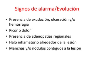 Signos de alarma/Evolución
• Presencia de exudación, ulceración y/o
hemorragia
• Picor o dolor
• Presencia de adenopatias regionales
• Halo inflamatorio alrededor de la lesión
• Manchas y/o nódulos contiguos a la lesión
 