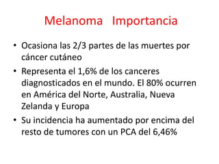 Melanoma Importancia
• Ocasiona las 2/3 partes de las muertes por
cáncer cutáneo
• Representa el 1,6% de los canceres
diagnosticados en el mundo. El 80% ocurren
en América del Norte, Australia, Nueva
Zelanda y Europa
• Su incidencia ha aumentado por encima del
resto de tumores con un PCA del 6,46%
 
