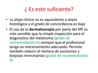 ¿ Es esto suficiente?
• La atipa clínica no es equivalente a atipia
histológica y el grado de concordancia es bajo
• El uso de la dermatoscopia por parte del MF es
más sensible que la simple inspección para el
diagnostico del melanoma (grado de
recomendación A) siempre que el profesional
tenga un entrenamiento adecuado. Permite
también reducir el número de escisiones y
biopsias innecesarias (grado de recomendación
A)
 