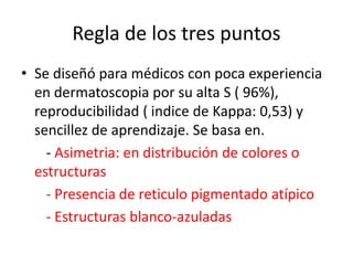 Regla de los tres puntos
• Se diseñó para médicos con poca experiencia
en dermatoscopia por su alta S ( 96%),
reproducibilidad ( indice de Kappa: 0,53) y
sencillez de aprendizaje. Se basa en.
- Asimetria: en distribución de colores o
estructuras
- Presencia de reticulo pigmentado atípico
- Estructuras blanco-azuladas
 