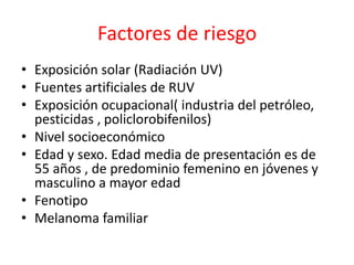 Factores de riesgo
• Exposición solar (Radiación UV)
• Fuentes artificiales de RUV
• Exposición ocupacional( industria del petróleo,
pesticidas , policlorobifenilos)
• Nivel socioeconómico
• Edad y sexo. Edad media de presentación es de
55 años , de predominio femenino en jóvenes y
masculino a mayor edad
• Fenotipo
• Melanoma familiar
 