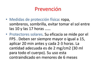 Prevención
• Medidas de protección física: ropa,
sombreros, sombrilla, evitar tomar el sol entre
las 10 y las 17 horas ……
• Protectores solares. Su eficacia se mide por el
FPS . Deben ser siempre mayor o igual a 15,
aplicar 20 min antes y cada 2-3 horas. La
cantidad adecuada es de 2 mg/cm2 (30 ml
para todo el cuerpo). Su uso esta
contraindicado en menores de 6 meses
 