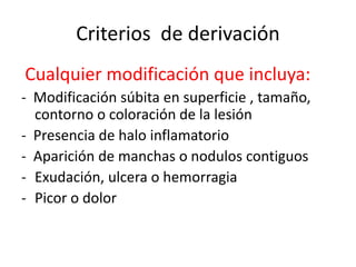 Criterios de derivación
Cualquier modificación que incluya:
- Modificación súbita en superficie , tamaño,
contorno o coloración de la lesión
- Presencia de halo inflamatorio
- Aparición de manchas o nodulos contiguos
- Exudación, ulcera o hemorragia
- Picor o dolor
 