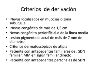 Criterios de derivación
• Nevus localizados en mucosas o zona
subungual
• Nevus congénito de más de 1,5 cm
• Nevus congénito periorificial o de la linea media
• Lesión pigmentada acral de más de 7 mm de
diametro
• Criterios dermatoscópicos de atipia
• Paciente con antecedentes familiares de . SDN
familiar, MM en algún familiar directo
• Paciente con antecedentes personales de SDN
 