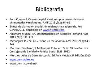 Bibliografia
• Pons Cuevas S. Cáncer de piel y lesiones precursoras:lesiones
pigmentadas y melanoma. AMF 2013 ,9(2) :64-65
• Signos de alarma en una lesión melanocítica adquirida. Rev
03/10/2011. disponible en www.fisterra.com
• Alcántara Muñoz, P.A. Dermatoscopia en Atención Primaria AMF
2013 ,9(6).331-339
• Menarguez Puche, J.F. ¿ Tiene un melanoma? AMF 2013 9(3):143-
147
• Martínez Escribano, J. Melanoma Cutáneo. Guía Clínica Practica
Consejería de Sanidad y Política Social SMS 2012
• Menzies Atlas de Dermatoscopia. Ed Aula Médica 3º Edición 2010
• www.dermapixel.es
• www.dermatoweb.net
 