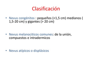 Clasificación
• Nevus congénitos : pequeños (<1,5 cm) medianos (
1,5-20 cm) y gigantes (> 20 cm)
• Nevus melanociticos comunes: de la unión,
compuestos e intradermicos
• Nevus atípicos o displásicos
 