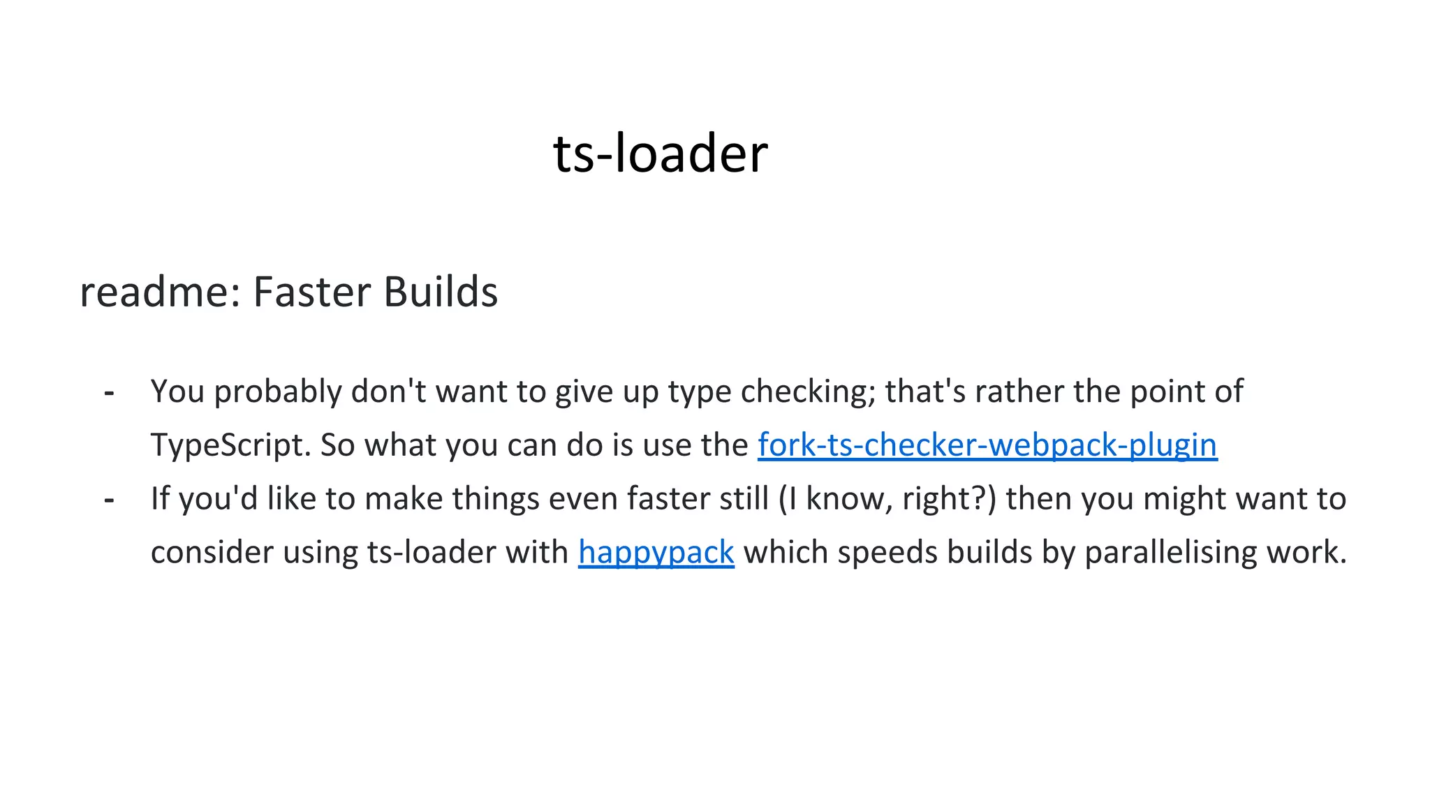 ts-loader
readme: Faster Builds
- You probably don't want to give up type checking; that's rather the point of
TypeScript. So what you can do is use the fork-ts-checker-webpack-plugin
- If you'd like to make things even faster still (I know, right?) then you might want to
consider using ts-loader with happypack which speeds builds by parallelising work.
 