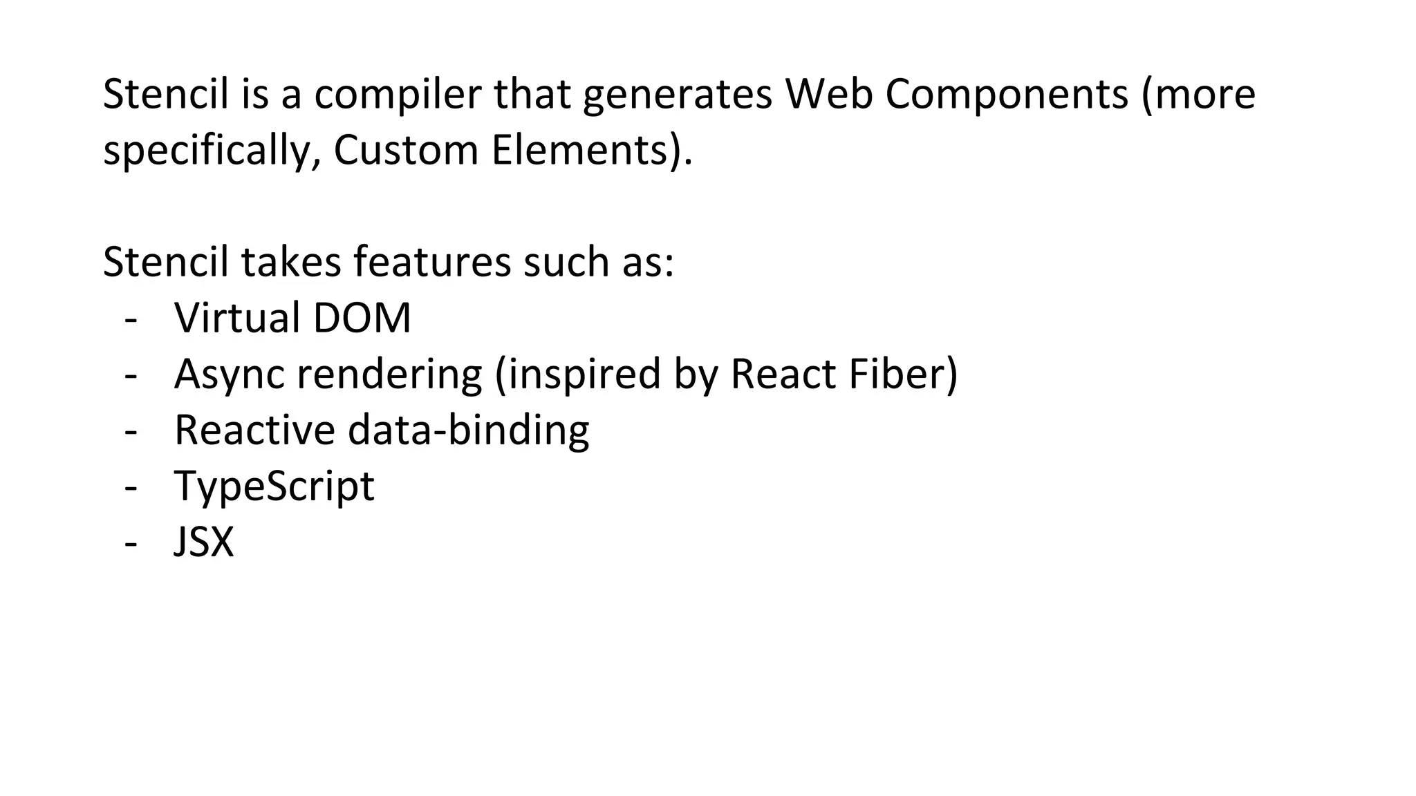 Stencil is a compiler that generates Web Components (more
specifically, Custom Elements).
Stencil takes features such as:
- Virtual DOM
- Async rendering (inspired by React Fiber)
- Reactive data-binding
- TypeScript
- JSX
 