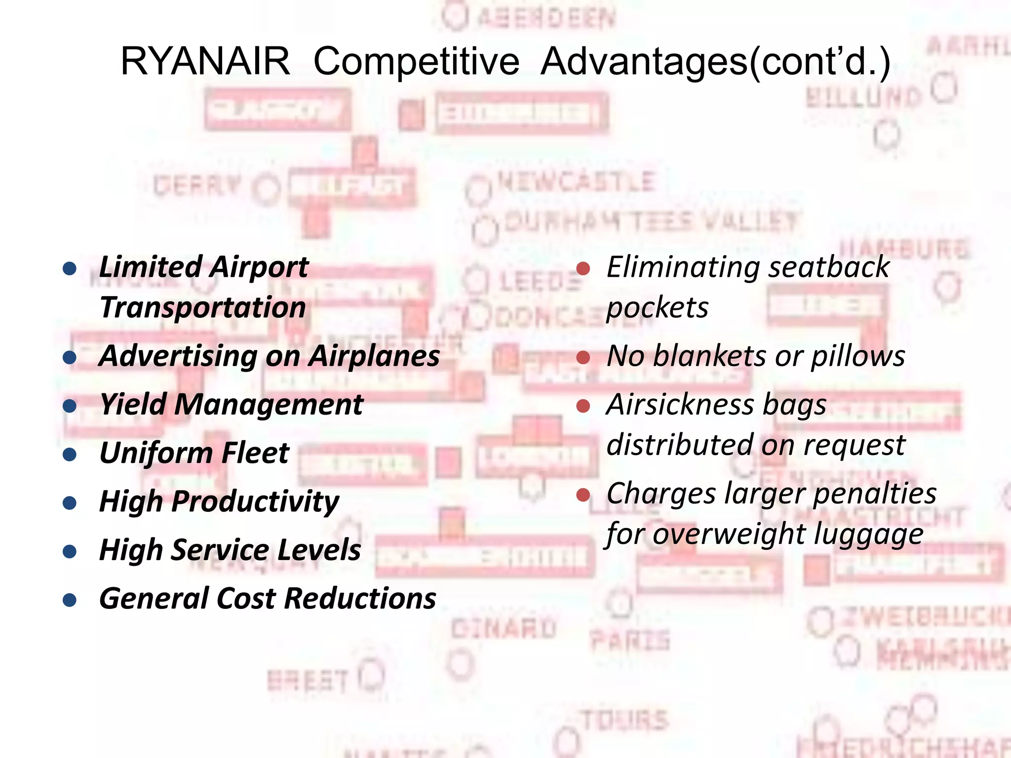 Limited Airport Transportation   Advertising on Airplanes   Yield Management   Uniform Fleet   High Productivity   High Service Levels   General Cost Reductions Eliminating seatback pockets  No blankets or pillows Airsickness bags distributed on request  Charges larger penalties for overweight luggage    RYANAIR  Competitive  Advantages(cont’d.) 