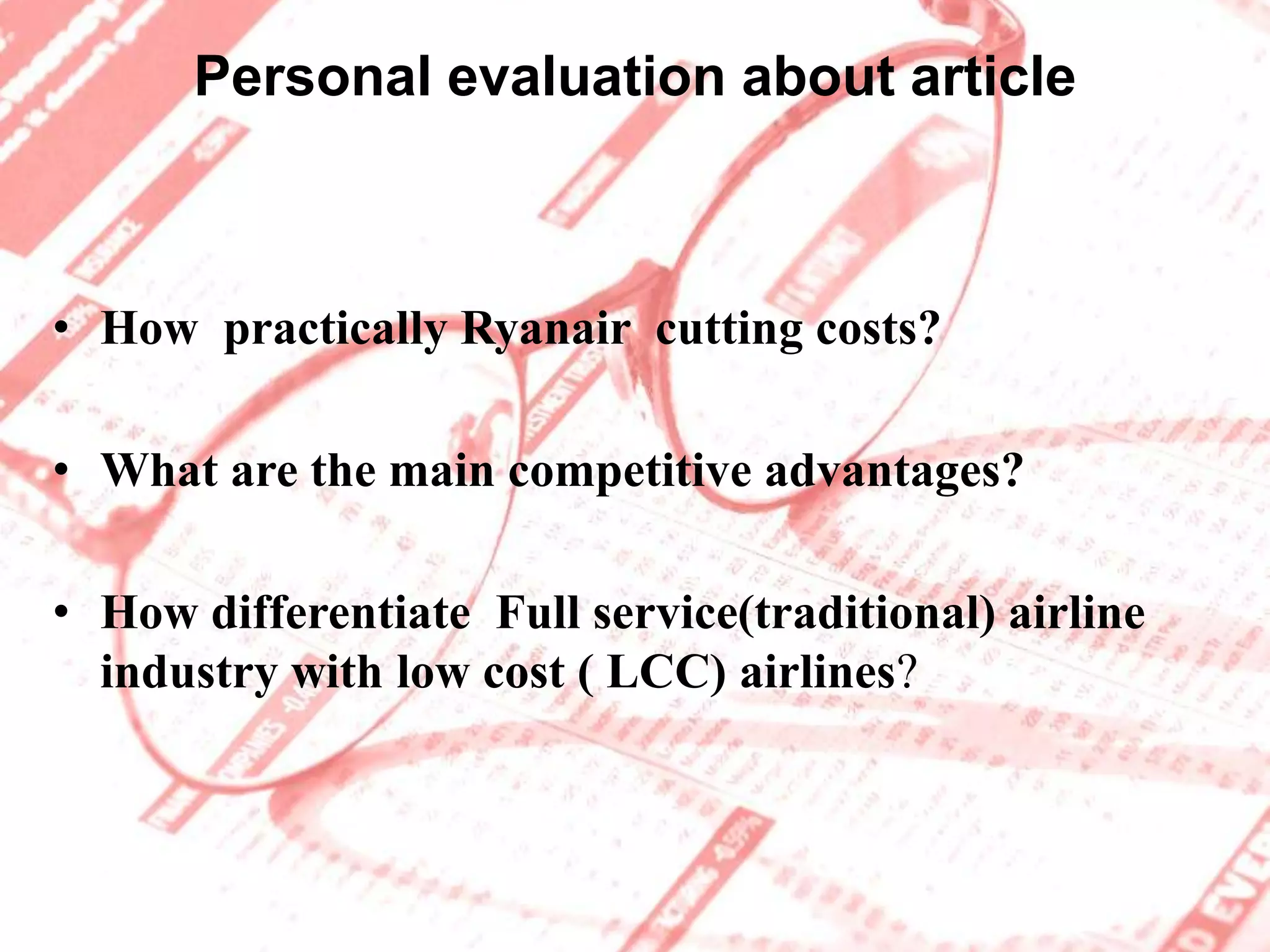 Ryanair’s Future Plans(cont.)  “ Free tickets. In a  decade or so, airlines will  pay travellers to distribute people around Europe. The airline industry is Tesco, is Ikea, is network  TV in the way viewers watch for free and advertisers Pay  for  access to them, is the internet in the same way that websites earn money for delivering click-through traffic or other sites.” Michael O'Leary ,Chief Executive Officer of the Irish airline  Ryanair   