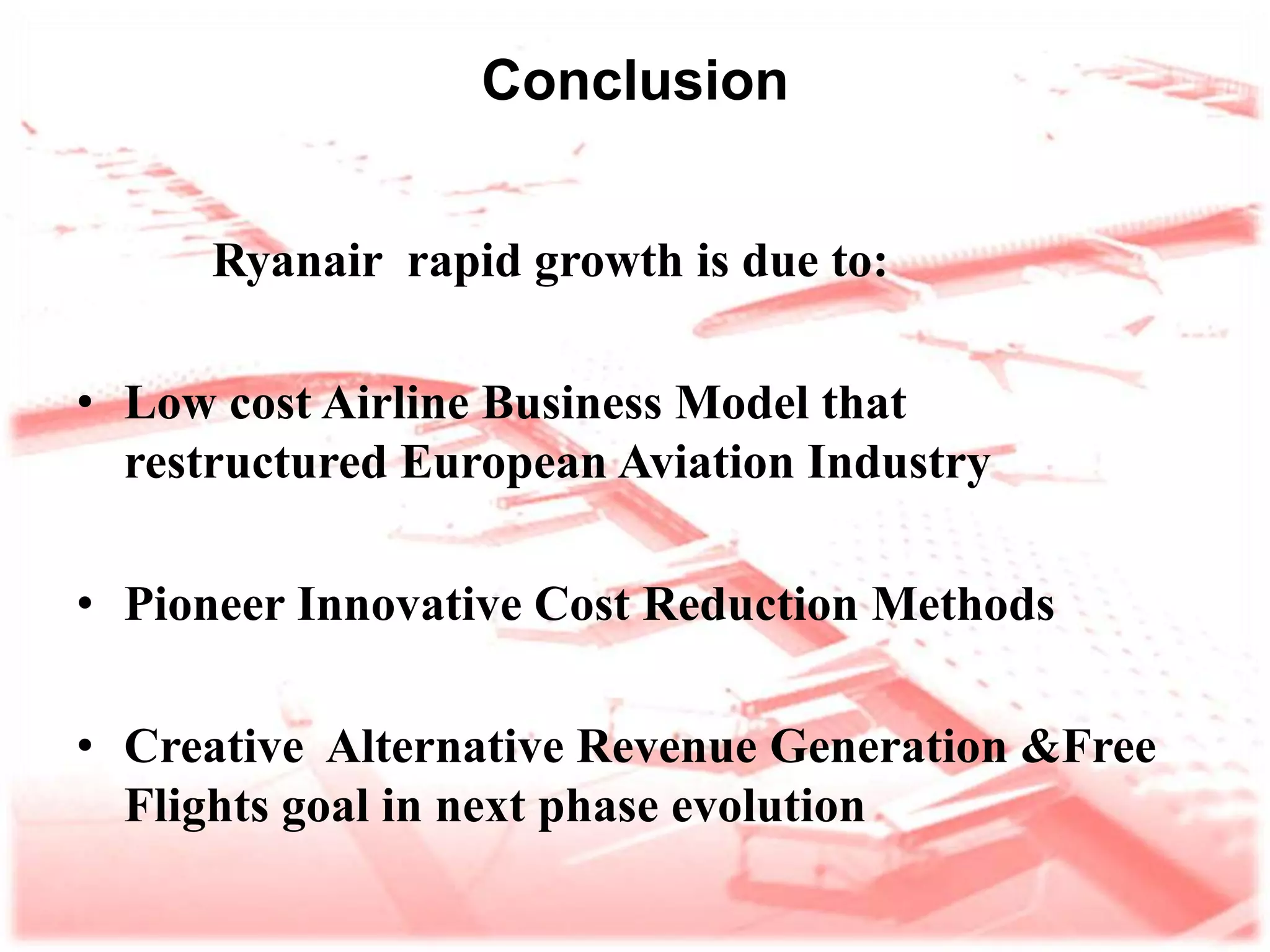 Conclusion Ryanair  rapid growth is due to: Low cost Airline Business Model that  restructured European Aviation Industry Pioneer innovative cost reduction methods Creative  alternative revenue generation &free flights goal in next phase evolution  