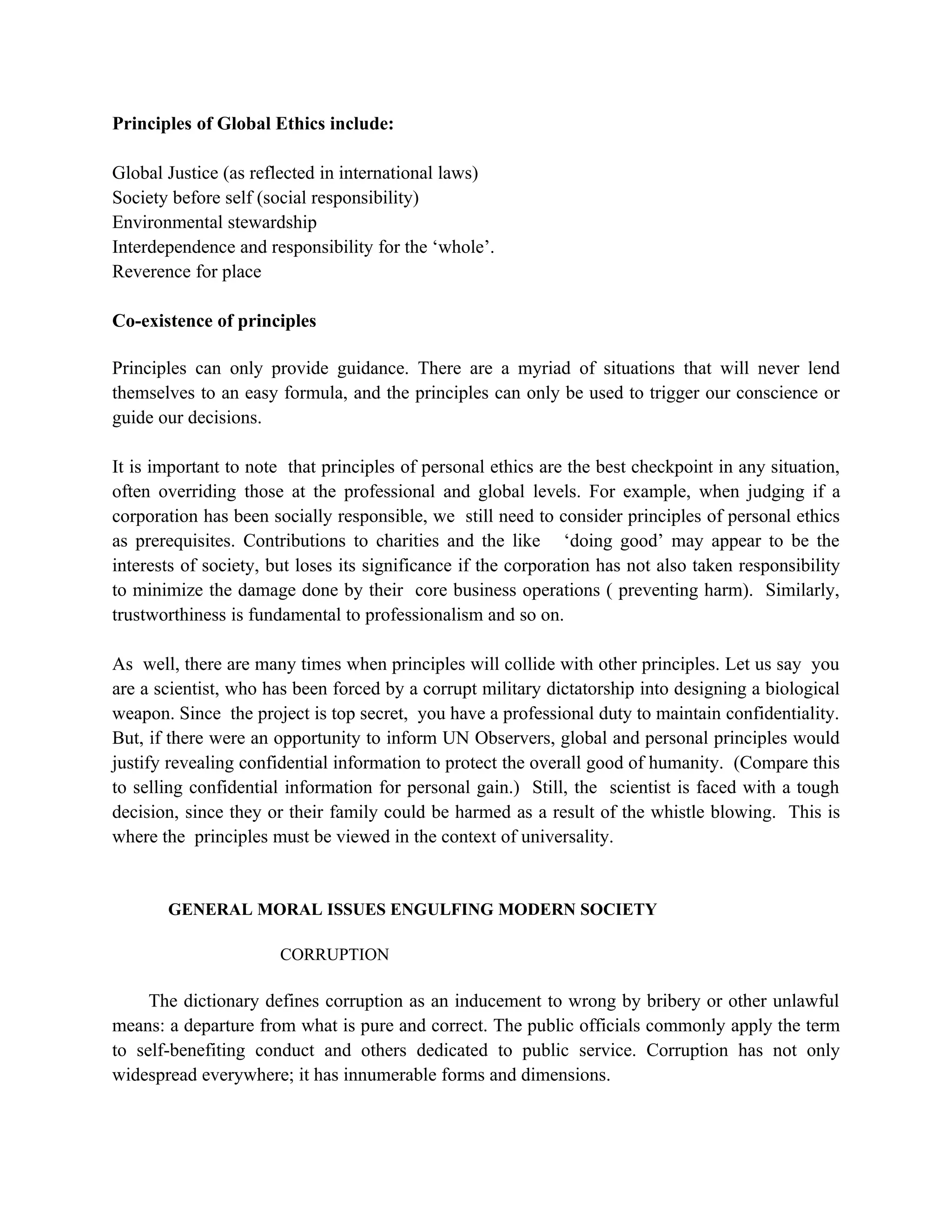 Principles of Global Ethics include:

Global Justice (as reflected in international laws)
Society before self (social responsibility)
Environmental stewardship
Interdependence and responsibility for the ‘whole’.
Reverence for place

Co-existence of principles

Principles can only provide guidance. There are a myriad of situations that will never lend
themselves to an easy formula, and the principles can only be used to trigger our conscience or
guide our decisions.

It is important to note that principles of personal ethics are the best checkpoint in any situation,
often overriding those at the professional and global levels. For example, when judging if a
corporation has been socially responsible, we still need to consider principles of personal ethics
as prerequisites. Contributions to charities and the like ‘doing good’ may appear to be the
interests of society, but loses its significance if the corporation has not also taken responsibility
to minimize the damage done by their core business operations ( preventing harm). Similarly,
trustworthiness is fundamental to professionalism and so on.

As well, there are many times when principles will collide with other principles. Let us say you
are a scientist, who has been forced by a corrupt military dictatorship into designing a biological
weapon. Since the project is top secret, you have a professional duty to maintain confidentiality.
But, if there were an opportunity to inform UN Observers, global and personal principles would
justify revealing confidential information to protect the overall good of humanity. (Compare this
to selling confidential information for personal gain.) Still, the scientist is faced with a tough
decision, since they or their family could be harmed as a result of the whistle blowing. This is
where the principles must be viewed in the context of universality.


       GENERAL MORAL ISSUES ENGULFING MODERN SOCIETY

                       CORRUPTION

     The dictionary defines corruption as an inducement to wrong by bribery or other unlawful
means: a departure from what is pure and correct. The public officials commonly apply the term
to self-benefiting conduct and others dedicated to public service. Corruption has not only
widespread everywhere; it has innumerable forms and dimensions.
 