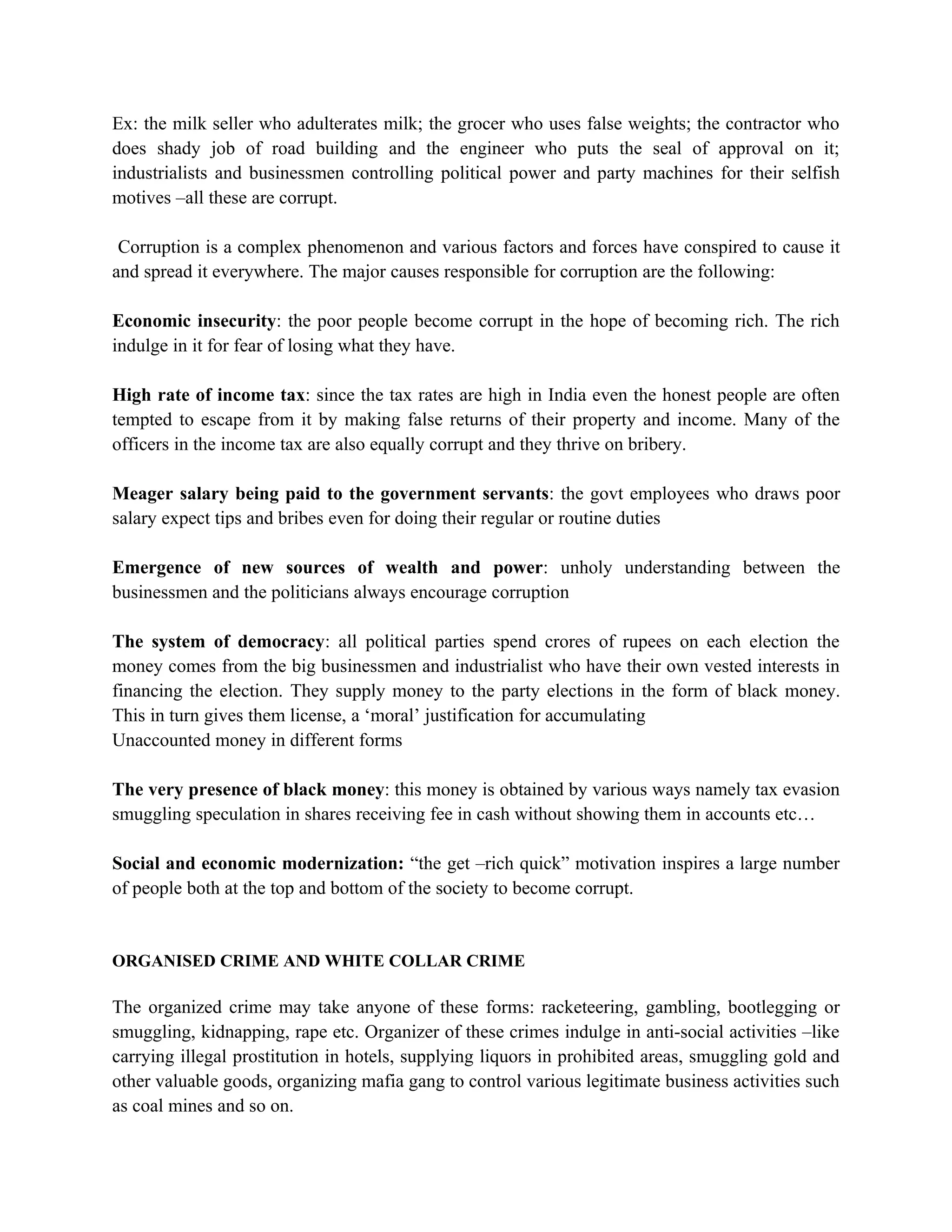 Ex: the milk seller who adulterates milk; the grocer who uses false weights; the contractor who
does shady job of road building and the engineer who puts the seal of approval on it;
industrialists and businessmen controlling political power and party machines for their selfish
motives –all these are corrupt.

 Corruption is a complex phenomenon and various factors and forces have conspired to cause it
and spread it everywhere. The major causes responsible for corruption are the following:

Economic insecurity: the poor people become corrupt in the hope of becoming rich. The rich
indulge in it for fear of losing what they have.

High rate of income tax: since the tax rates are high in India even the honest people are often
tempted to escape from it by making false returns of their property and income. Many of the
officers in the income tax are also equally corrupt and they thrive on bribery.

Meager salary being paid to the government servants: the govt employees who draws poor
salary expect tips and bribes even for doing their regular or routine duties

Emergence of new sources of wealth and power: unholy understanding between the
businessmen and the politicians always encourage corruption

The system of democracy: all political parties spend crores of rupees on each election the
money comes from the big businessmen and industrialist who have their own vested interests in
financing the election. They supply money to the party elections in the form of black money.
This in turn gives them license, a ‘moral’ justification for accumulating
Unaccounted money in different forms

The very presence of black money: this money is obtained by various ways namely tax evasion
smuggling speculation in shares receiving fee in cash without showing them in accounts etc…

Social and economic modernization: “the get –rich quick” motivation inspires a large number
of people both at the top and bottom of the society to become corrupt.


ORGANISED CRIME AND WHITE COLLAR CRIME

The organized crime may take anyone of these forms: racketeering, gambling, bootlegging or
smuggling, kidnapping, rape etc. Organizer of these crimes indulge in anti-social activities –like
carrying illegal prostitution in hotels, supplying liquors in prohibited areas, smuggling gold and
other valuable goods, organizing mafia gang to control various legitimate business activities such
as coal mines and so on.
 