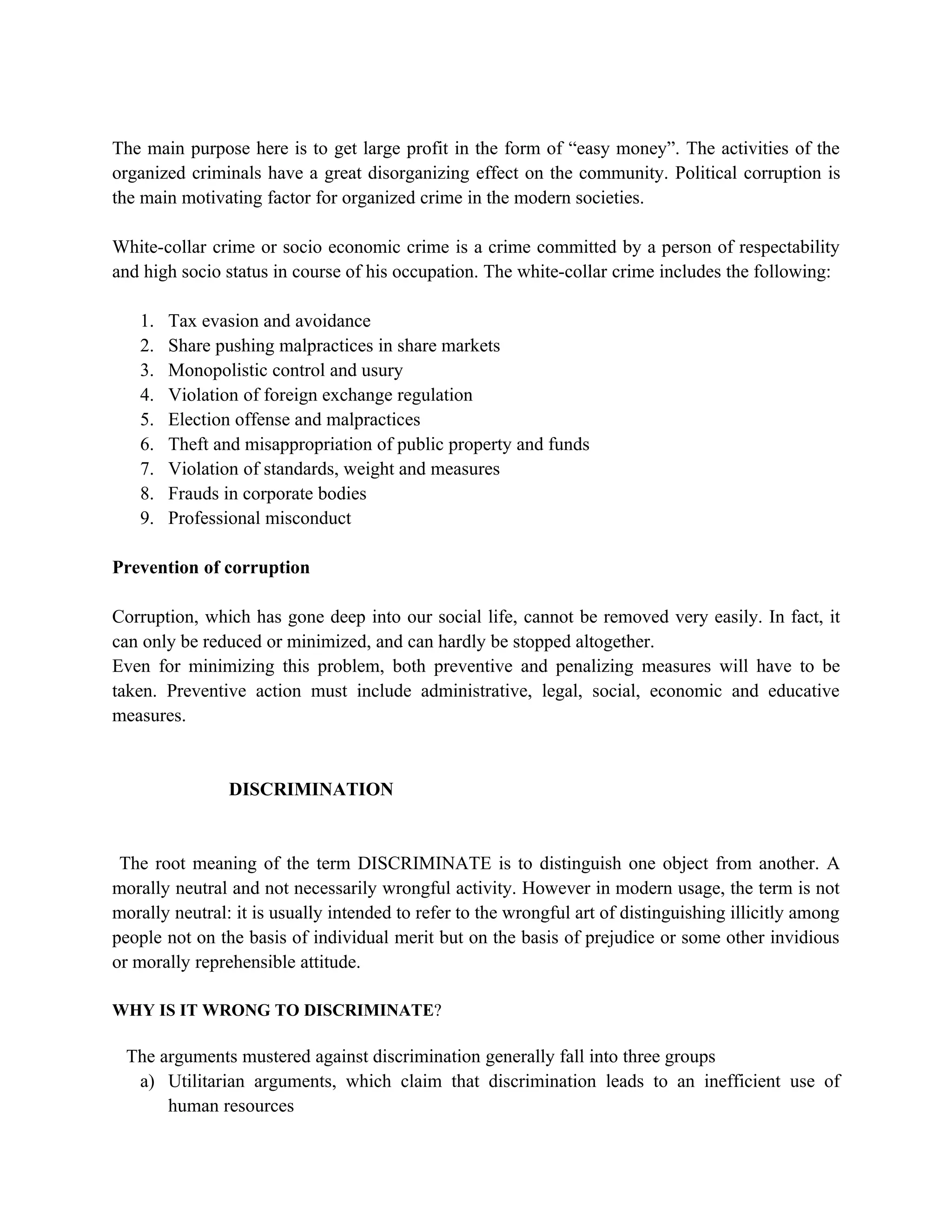 The main purpose here is to get large profit in the form of “easy money”. The activities of the
organized criminals have a great disorganizing effect on the community. Political corruption is
the main motivating factor for organized crime in the modern societies.

White-collar crime or socio economic crime is a crime committed by a person of respectability
and high socio status in course of his occupation. The white-collar crime includes the following:

   1.   Tax evasion and avoidance
   2.   Share pushing malpractices in share markets
   3.   Monopolistic control and usury
   4.   Violation of foreign exchange regulation
   5.   Election offense and malpractices
   6.   Theft and misappropriation of public property and funds
   7.   Violation of standards, weight and measures
   8.   Frauds in corporate bodies
   9.   Professional misconduct

Prevention of corruption

Corruption, which has gone deep into our social life, cannot be removed very easily. In fact, it
can only be reduced or minimized, and can hardly be stopped altogether.
Even for minimizing this problem, both preventive and penalizing measures will have to be
taken. Preventive action must include administrative, legal, social, economic and educative
measures.


                DISCRIMINATION


 The root meaning of the term DISCRIMINATE is to distinguish one object from another. A
morally neutral and not necessarily wrongful activity. However in modern usage, the term is not
morally neutral: it is usually intended to refer to the wrongful art of distinguishing illicitly among
people not on the basis of individual merit but on the basis of prejudice or some other invidious
or morally reprehensible attitude.

WHY IS IT WRONG TO DISCRIMINATE?

 The arguments mustered against discrimination generally fall into three groups
  a) Utilitarian arguments, which claim that discrimination leads to an inefficient use of
      human resources
 
