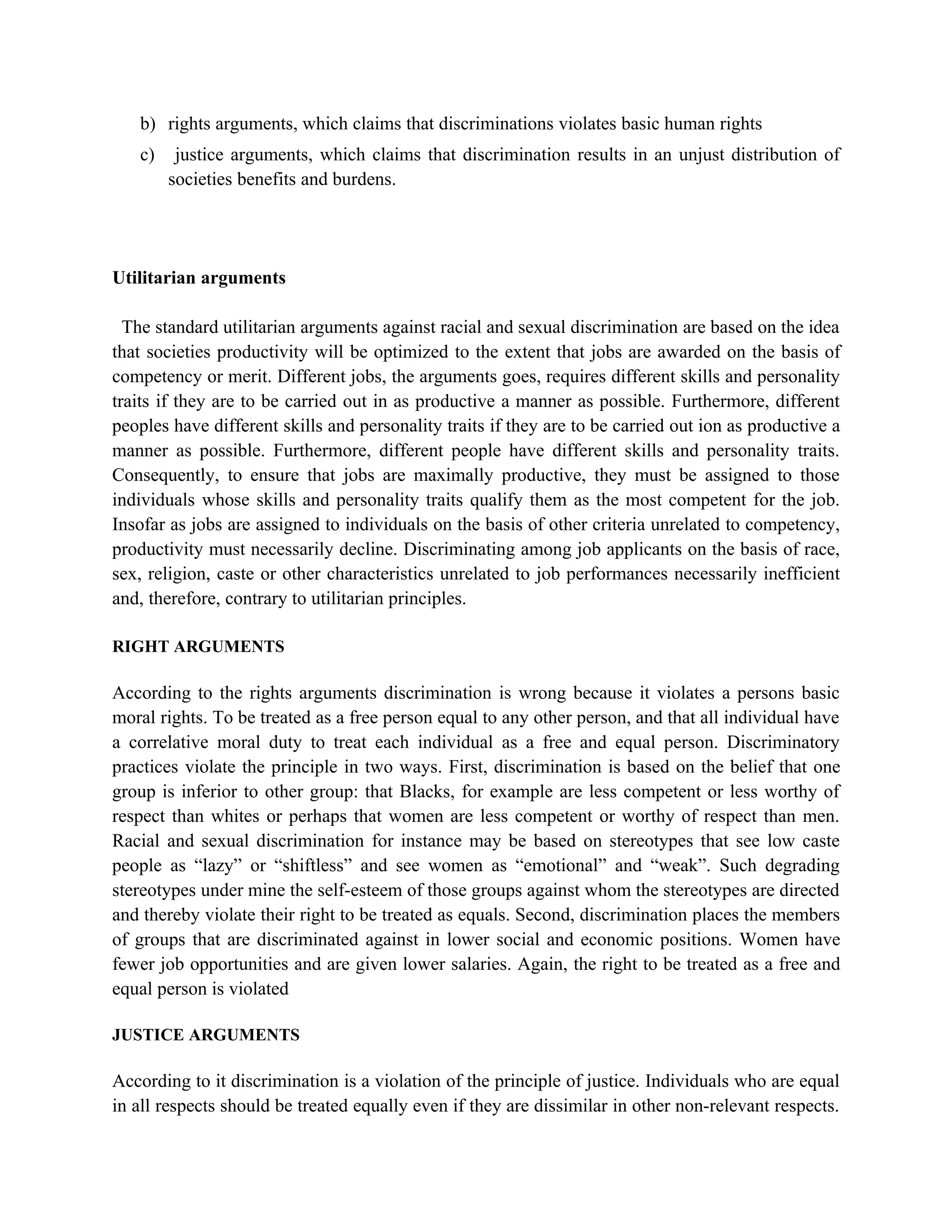 b) rights arguments, which claims that discriminations violates basic human rights
   c)    justice arguments, which claims that discrimination results in an unjust distribution of
        societies benefits and burdens.




Utilitarian arguments

  The standard utilitarian arguments against racial and sexual discrimination are based on the idea
that societies productivity will be optimized to the extent that jobs are awarded on the basis of
competency or merit. Different jobs, the arguments goes, requires different skills and personality
traits if they are to be carried out in as productive a manner as possible. Furthermore, different
peoples have different skills and personality traits if they are to be carried out ion as productive a
manner as possible. Furthermore, different people have different skills and personality traits.
Consequently, to ensure that jobs are maximally productive, they must be assigned to those
individuals whose skills and personality traits qualify them as the most competent for the job.
Insofar as jobs are assigned to individuals on the basis of other criteria unrelated to competency,
productivity must necessarily decline. Discriminating among job applicants on the basis of race,
sex, religion, caste or other characteristics unrelated to job performances necessarily inefficient
and, therefore, contrary to utilitarian principles.

RIGHT ARGUMENTS

According to the rights arguments discrimination is wrong because it violates a persons basic
moral rights. To be treated as a free person equal to any other person, and that all individual have
a correlative moral duty to treat each individual as a free and equal person. Discriminatory
practices violate the principle in two ways. First, discrimination is based on the belief that one
group is inferior to other group: that Blacks, for example are less competent or less worthy of
respect than whites or perhaps that women are less competent or worthy of respect than men.
Racial and sexual discrimination for instance may be based on stereotypes that see low caste
people as “lazy” or “shiftless” and see women as “emotional” and “weak”. Such degrading
stereotypes under mine the self-esteem of those groups against whom the stereotypes are directed
and thereby violate their right to be treated as equals. Second, discrimination places the members
of groups that are discriminated against in lower social and economic positions. Women have
fewer job opportunities and are given lower salaries. Again, the right to be treated as a free and
equal person is violated

JUSTICE ARGUMENTS

According to it discrimination is a violation of the principle of justice. Individuals who are equal
in all respects should be treated equally even if they are dissimilar in other non-relevant respects.
 