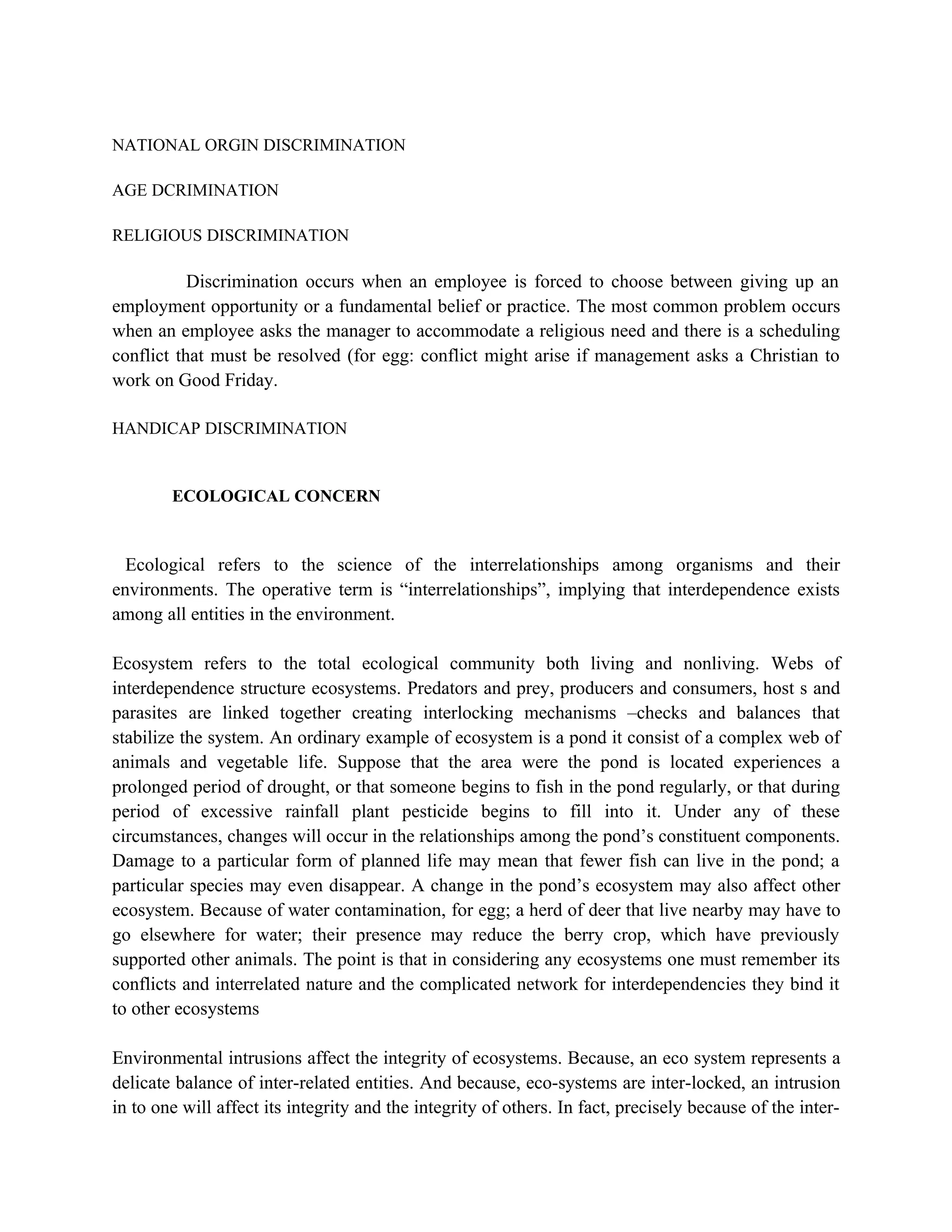 NATIONAL ORGIN DISCRIMINATION

AGE DCRIMINATION

RELIGIOUS DISCRIMINATION

           Discrimination occurs when an employee is forced to choose between giving up an
employment opportunity or a fundamental belief or practice. The most common problem occurs
when an employee asks the manager to accommodate a religious need and there is a scheduling
conflict that must be resolved (for egg: conflict might arise if management asks a Christian to
work on Good Friday.

HANDICAP DISCRIMINATION


        ECOLOGICAL CONCERN



  Ecological refers to the science of the interrelationships among organisms and their
environments. The operative term is “interrelationships”, implying that interdependence exists
among all entities in the environment.

Ecosystem refers to the total ecological community both living and nonliving. Webs of
interdependence structure ecosystems. Predators and prey, producers and consumers, host s and
parasites are linked together creating interlocking mechanisms –checks and balances that
stabilize the system. An ordinary example of ecosystem is a pond it consist of a complex web of
animals and vegetable life. Suppose that the area were the pond is located experiences a
prolonged period of drought, or that someone begins to fish in the pond regularly, or that during
period of excessive rainfall plant pesticide begins to fill into it. Under any of these
circumstances, changes will occur in the relationships among the pond’s constituent components.
Damage to a particular form of planned life may mean that fewer fish can live in the pond; a
particular species may even disappear. A change in the pond’s ecosystem may also affect other
ecosystem. Because of water contamination, for egg; a herd of deer that live nearby may have to
go elsewhere for water; their presence may reduce the berry crop, which have previously
supported other animals. The point is that in considering any ecosystems one must remember its
conflicts and interrelated nature and the complicated network for interdependencies they bind it
to other ecosystems

Environmental intrusions affect the integrity of ecosystems. Because, an eco system represents a
delicate balance of inter-related entities. And because, eco-systems are inter-locked, an intrusion
in to one will affect its integrity and the integrity of others. In fact, precisely because of the inter-
 