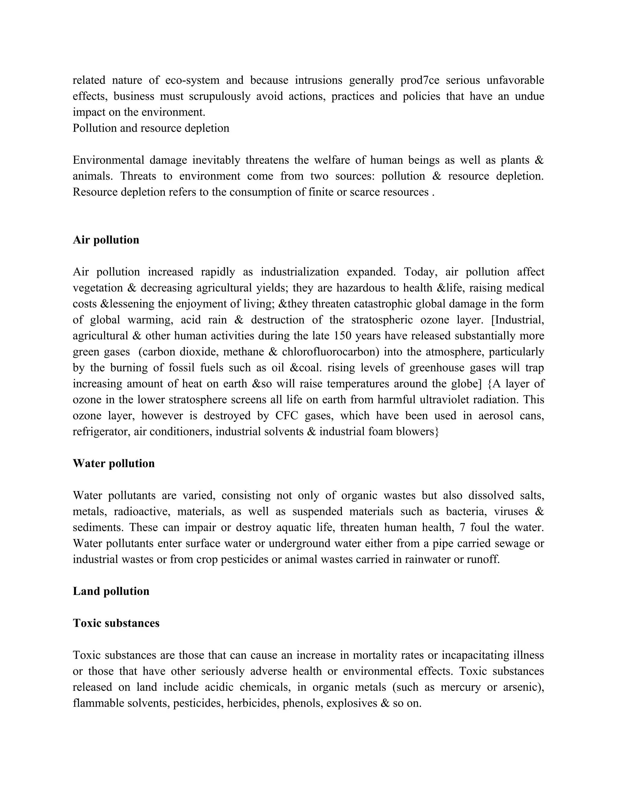 related nature of eco-system and because intrusions generally prod7ce serious unfavorable
effects, business must scrupulously avoid actions, practices and policies that have an undue
impact on the environment.
Pollution and resource depletion

Environmental damage inevitably threatens the welfare of human beings as well as plants &
animals. Threats to environment come from two sources: pollution & resource depletion.
Resource depletion refers to the consumption of finite or scarce resources .


Air pollution

Air pollution increased rapidly as industrialization expanded. Today, air pollution affect
vegetation & decreasing agricultural yields; they are hazardous to health &life, raising medical
costs &lessening the enjoyment of living; &they threaten catastrophic global damage in the form
of global warming, acid rain & destruction of the stratospheric ozone layer. [Industrial,
agricultural & other human activities during the late 150 years have released substantially more
green gases (carbon dioxide, methane & chlorofluorocarbon) into the atmosphere, particularly
by the burning of fossil fuels such as oil &coal. rising levels of greenhouse gases will trap
increasing amount of heat on earth &so will raise temperatures around the globe] {A layer of
ozone in the lower stratosphere screens all life on earth from harmful ultraviolet radiation. This
ozone layer, however is destroyed by CFC gases, which have been used in aerosol cans,
refrigerator, air conditioners, industrial solvents & industrial foam blowers}

Water pollution

Water pollutants are varied, consisting not only of organic wastes but also dissolved salts,
metals, radioactive, materials, as well as suspended materials such as bacteria, viruses &
sediments. These can impair or destroy aquatic life, threaten human health, 7 foul the water.
Water pollutants enter surface water or underground water either from a pipe carried sewage or
industrial wastes or from crop pesticides or animal wastes carried in rainwater or runoff.

Land pollution

Toxic substances

Toxic substances are those that can cause an increase in mortality rates or incapacitating illness
or those that have other seriously adverse health or environmental effects. Toxic substances
released on land include acidic chemicals, in organic metals (such as mercury or arsenic),
flammable solvents, pesticides, herbicides, phenols, explosives & so on.
 