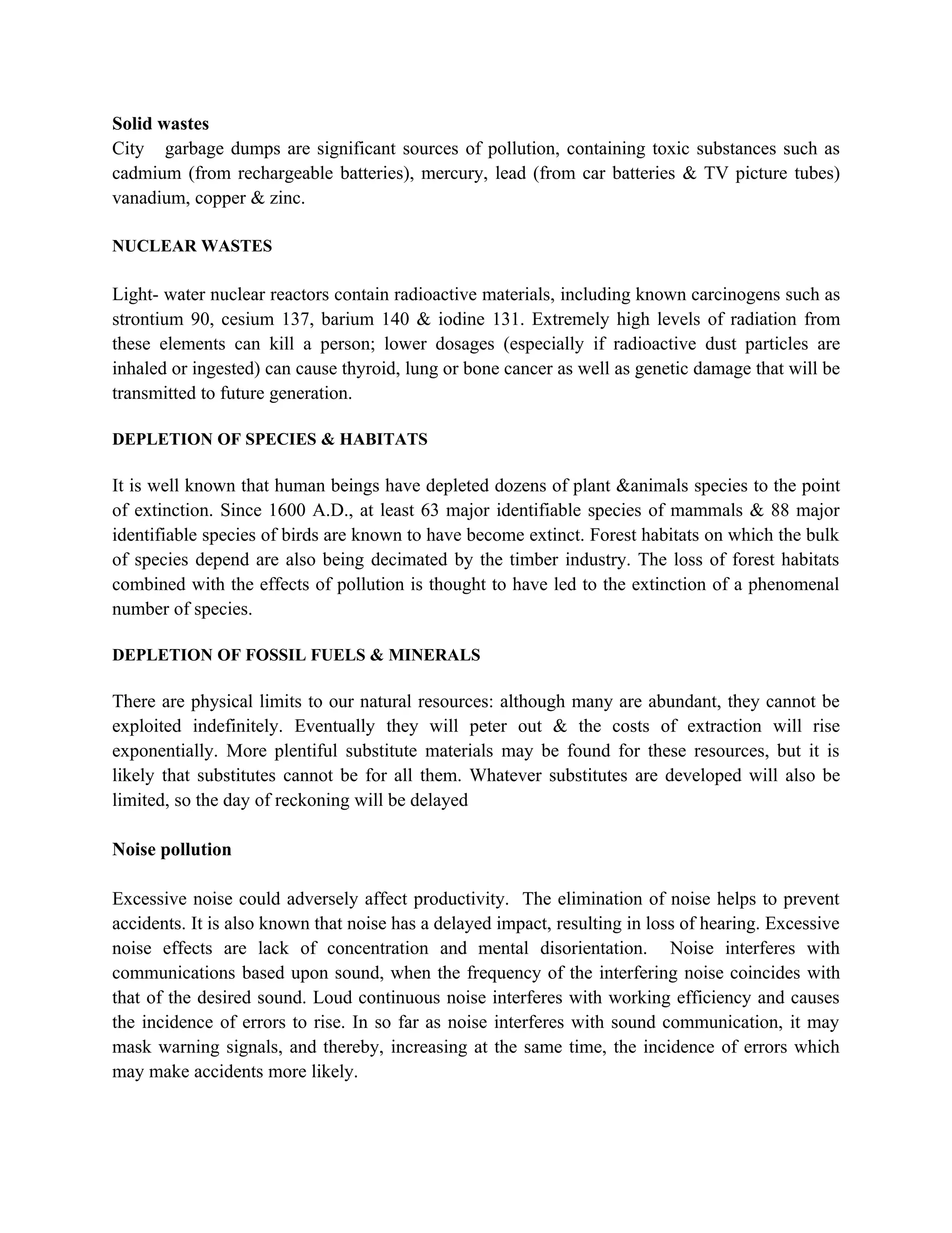 Solid wastes
City garbage dumps are significant sources of pollution, containing toxic substances such as
cadmium (from rechargeable batteries), mercury, lead (from car batteries & TV picture tubes)
vanadium, copper & zinc.

NUCLEAR WASTES

Light- water nuclear reactors contain radioactive materials, including known carcinogens such as
strontium 90, cesium 137, barium 140 & iodine 131. Extremely high levels of radiation from
these elements can kill a person; lower dosages (especially if radioactive dust particles are
inhaled or ingested) can cause thyroid, lung or bone cancer as well as genetic damage that will be
transmitted to future generation.

DEPLETION OF SPECIES & HABITATS

It is well known that human beings have depleted dozens of plant &animals species to the point
of extinction. Since 1600 A.D., at least 63 major identifiable species of mammals & 88 major
identifiable species of birds are known to have become extinct. Forest habitats on which the bulk
of species depend are also being decimated by the timber industry. The loss of forest habitats
combined with the effects of pollution is thought to have led to the extinction of a phenomenal
number of species.

DEPLETION OF FOSSIL FUELS & MINERALS

There are physical limits to our natural resources: although many are abundant, they cannot be
exploited indefinitely. Eventually they will peter out & the costs of extraction will rise
exponentially. More plentiful substitute materials may be found for these resources, but it is
likely that substitutes cannot be for all them. Whatever substitutes are developed will also be
limited, so the day of reckoning will be delayed

Noise pollution

Excessive noise could adversely affect productivity. The elimination of noise helps to prevent
accidents. It is also known that noise has a delayed impact, resulting in loss of hearing. Excessive
noise effects are lack of concentration and mental disorientation. Noise interferes with
communications based upon sound, when the frequency of the interfering noise coincides with
that of the desired sound. Loud continuous noise interferes with working efficiency and causes
the incidence of errors to rise. In so far as noise interferes with sound communication, it may
mask warning signals, and thereby, increasing at the same time, the incidence of errors which
may make accidents more likely.
 