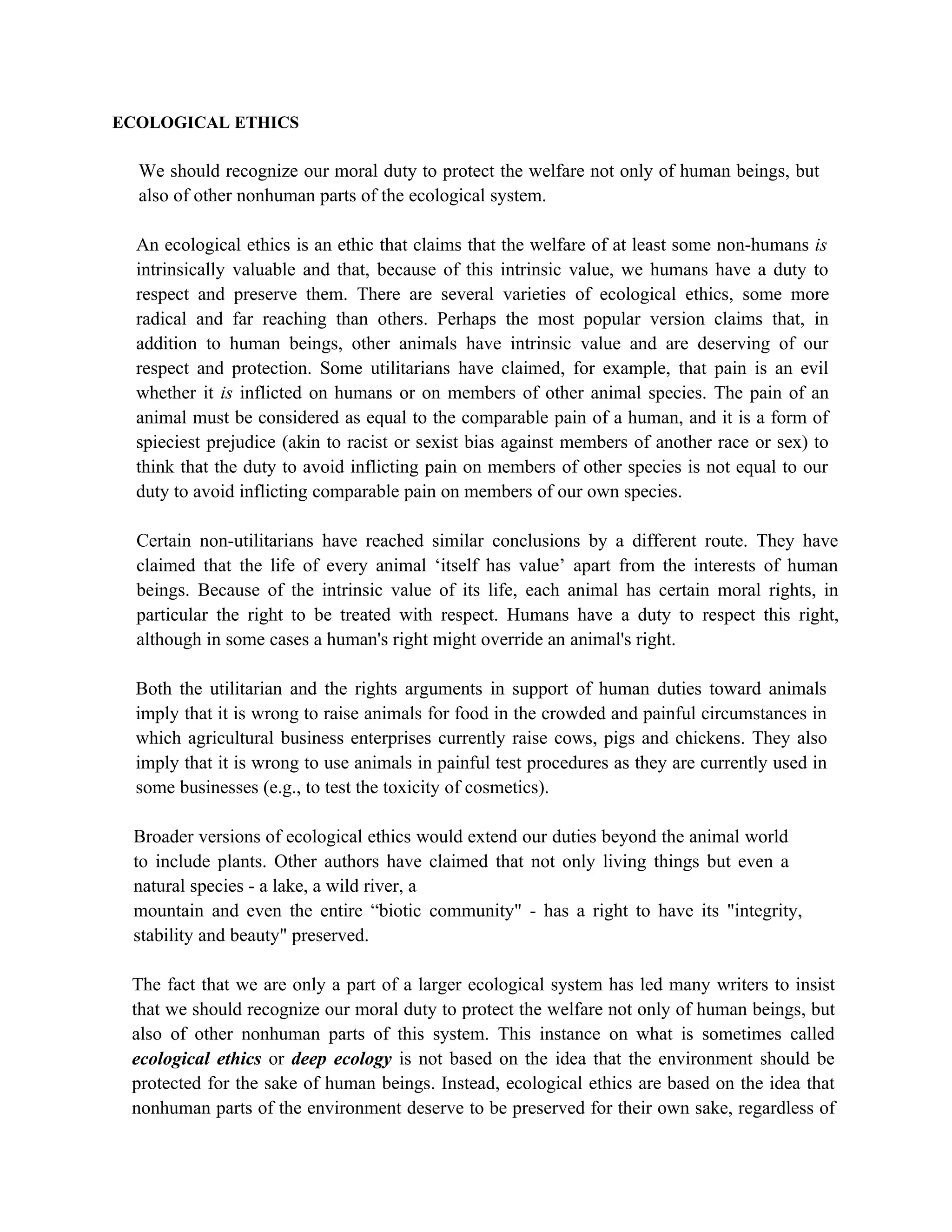 ECOLOGICAL ETHICS

  We should recognize our moral duty to protect the welfare not only of human beings, but
  also of other nonhuman parts of the ecological system.

  An ecological ethics is an ethic that claims that the welfare of at least some non-humans is
  intrinsically valuable and that, because of this intrinsic value, we humans have a duty to
  respect and preserve them. There are several varieties of ecological ethics, some more
  radical and far reaching than others. Perhaps the most popular version claims that, in
  addition to human beings, other animals have intrinsic value and are deserving of our
  respect and protection. Some utilitarians have claimed, for example, that pain is an evil
  whether it is inflicted on humans or on members of other animal species. The pain of an
  animal must be considered as equal to the comparable pain of a human, and it is a form of
  spieciest prejudice (akin to racist or sexist bias against members of another race or sex) to
  think that the duty to avoid inflicting pain on members of other species is not equal to our
  duty to avoid inflicting comparable pain on members of our own species.

  Certain non-utilitarians have reached similar conclusions by a different route. They have
  claimed that the life of every animal ‘itself has value’ apart from the interests of human
  beings. Because of the intrinsic value of its life, each animal has certain moral rights, in
  particular the right to be treated with respect. Humans have a duty to respect this right,
  although in some cases a human's right might override an animal's right.

  Both the utilitarian and the rights arguments in support of human duties toward animals
  imply that it is wrong to raise animals for food in the crowded and painful circumstances in
  which agricultural business enterprises currently raise cows, pigs and chickens. They also
  imply that it is wrong to use animals in painful test procedures as they are currently used in
  some businesses (e.g., to test the toxicity of cosmetics).

 Broader versions of ecological ethics would extend our duties beyond the animal world
 to include plants. Other authors have claimed that not only living things but even a
 natural species - a lake, a wild river, a
 mountain and even the entire “biotic community" - has a right to have its "integrity,
 stability and beauty" preserved.

 The fact that we are only a part of a larger ecological system has led many writers to insist
 that we should recognize our moral duty to protect the welfare not only of human beings, but
 also of other nonhuman parts of this system. This instance on what is sometimes called
 ecological ethics or deep ecology is not based on the idea that the environment should be
 protected for the sake of human beings. Instead, ecological ethics are based on the idea that
 nonhuman parts of the environment deserve to be preserved for their own sake, regardless of
 