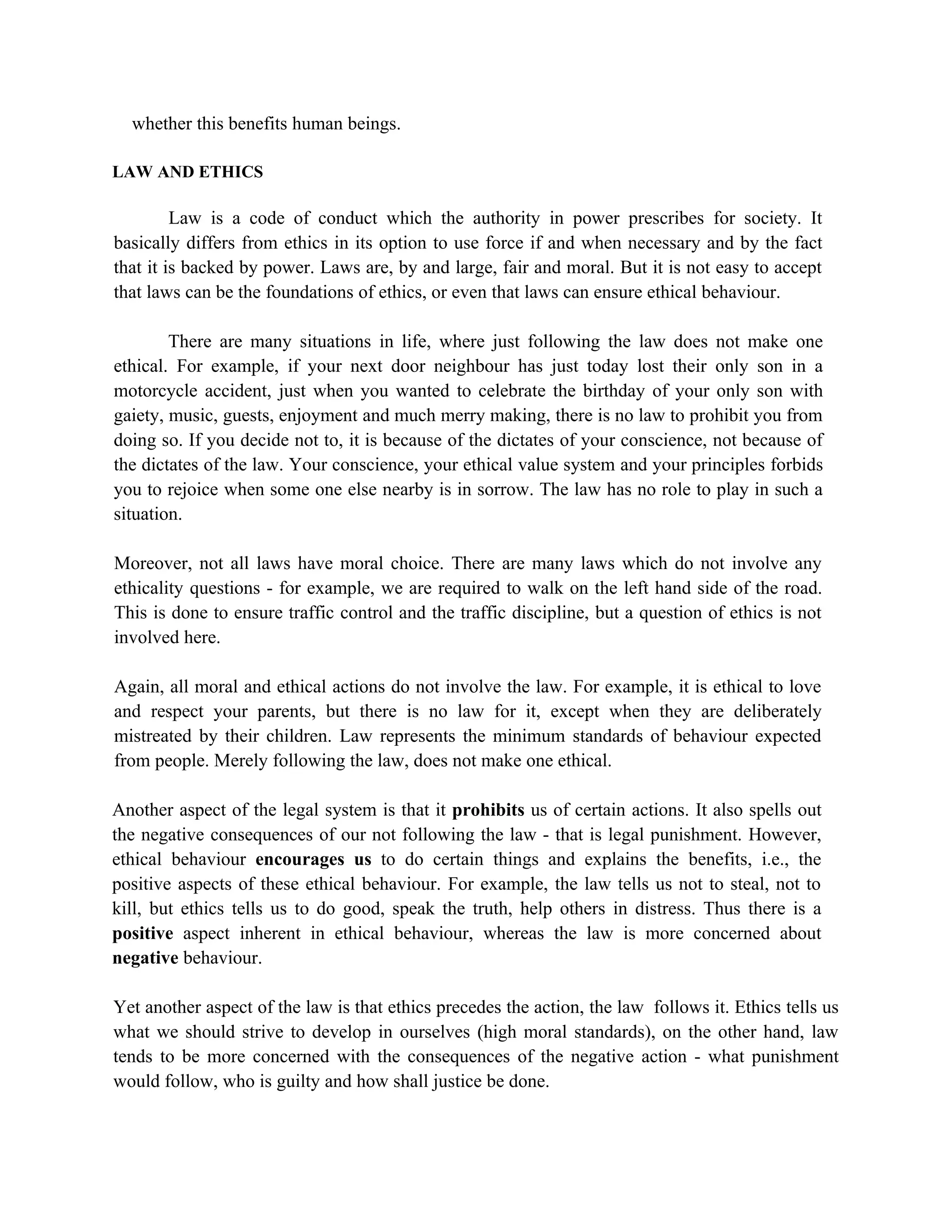 whether this benefits human beings.

LAW AND ETHICS

         Law is a code of conduct which the authority in power prescribes for society. It
basically differs from ethics in its option to use force if and when necessary and by the fact
that it is backed by power. Laws are, by and large, fair and moral. But it is not easy to accept
that laws can be the foundations of ethics, or even that laws can ensure ethical behaviour.

        There are many situations in life, where just following the law does not make one
ethical. For example, if your next door neighbour has just today lost their only son in a
motorcycle accident, just when you wanted to celebrate the birthday of your only son with
gaiety, music, guests, enjoyment and much merry making, there is no law to prohibit you from
doing so. If you decide not to, it is because of the dictates of your conscience, not because of
the dictates of the law. Your conscience, your ethical value system and your principles forbids
you to rejoice when some one else nearby is in sorrow. The law has no role to play in such a
situation.

Moreover, not all laws have moral choice. There are many laws which do not involve any
ethicality questions - for example, we are required to walk on the left hand side of the road.
This is done to ensure traffic control and the traffic discipline, but a question of ethics is not
involved here.

Again, all moral and ethical actions do not involve the law. For example, it is ethical to love
and respect your parents, but there is no law for it, except when they are deliberately
mistreated by their children. Law represents the minimum standards of behaviour expected
from people. Merely following the law, does not make one ethical.

Another aspect of the legal system is that it prohibits us of certain actions. It also spells out
the negative consequences of our not following the law - that is legal punishment. However,
ethical behaviour encourages us to do certain things and explains the benefits, i.e., the
positive aspects of these ethical behaviour. For example, the law tells us not to steal, not to
kill, but ethics tells us to do good, speak the truth, help others in distress. Thus there is a
positive aspect inherent in ethical behaviour, whereas the law is more concerned about
negative behaviour.

Yet another aspect of the law is that ethics precedes the action, the law follows it. Ethics tells us
what we should strive to develop in ourselves (high moral standards), on the other hand, law
tends to be more concerned with the consequences of the negative action - what punishment
would follow, who is guilty and how shall justice be done.
 
