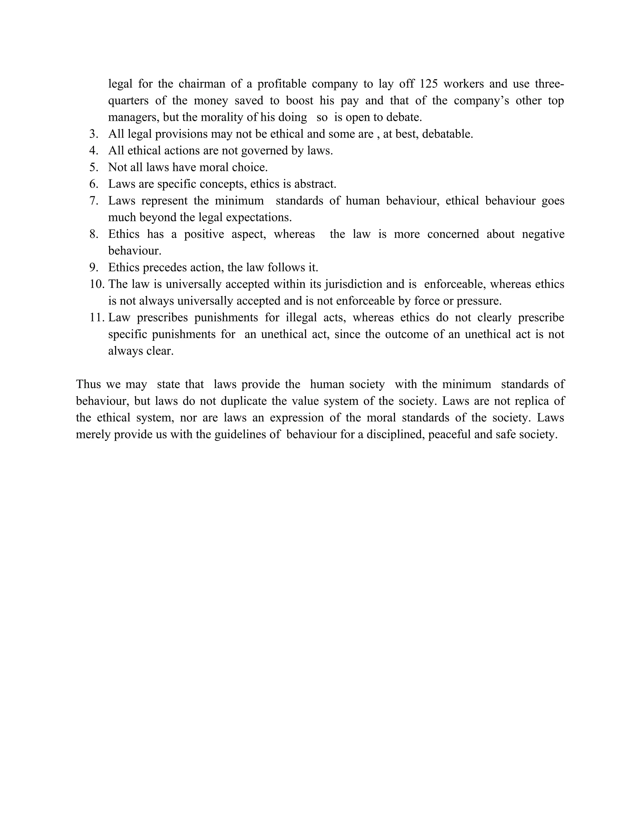 legal for the chairman of a profitable company to lay off 125 workers and use three-
      quarters of the money saved to boost his pay and that of the company’s other top
      managers, but the morality of his doing so is open to debate.
  3. All legal provisions may not be ethical and some are , at best, debatable.
  4. All ethical actions are not governed by laws.
  5. Not all laws have moral choice.
  6. Laws are specific concepts, ethics is abstract.
  7. Laws represent the minimum standards of human behaviour, ethical behaviour goes
      much beyond the legal expectations.
  8. Ethics has a positive aspect, whereas the law is more concerned about negative
      behaviour.
  9. Ethics precedes action, the law follows it.
  10. The law is universally accepted within its jurisdiction and is enforceable, whereas ethics
      is not always universally accepted and is not enforceable by force or pressure.
  11. Law prescribes punishments for illegal acts, whereas ethics do not clearly prescribe
      specific punishments for an unethical act, since the outcome of an unethical act is not
      always clear.

Thus we may state that laws provide the human society with the minimum standards of
behaviour, but laws do not duplicate the value system of the society. Laws are not replica of
the ethical system, nor are laws an expression of the moral standards of the society. Laws
merely provide us with the guidelines of behaviour for a disciplined, peaceful and safe society.
 