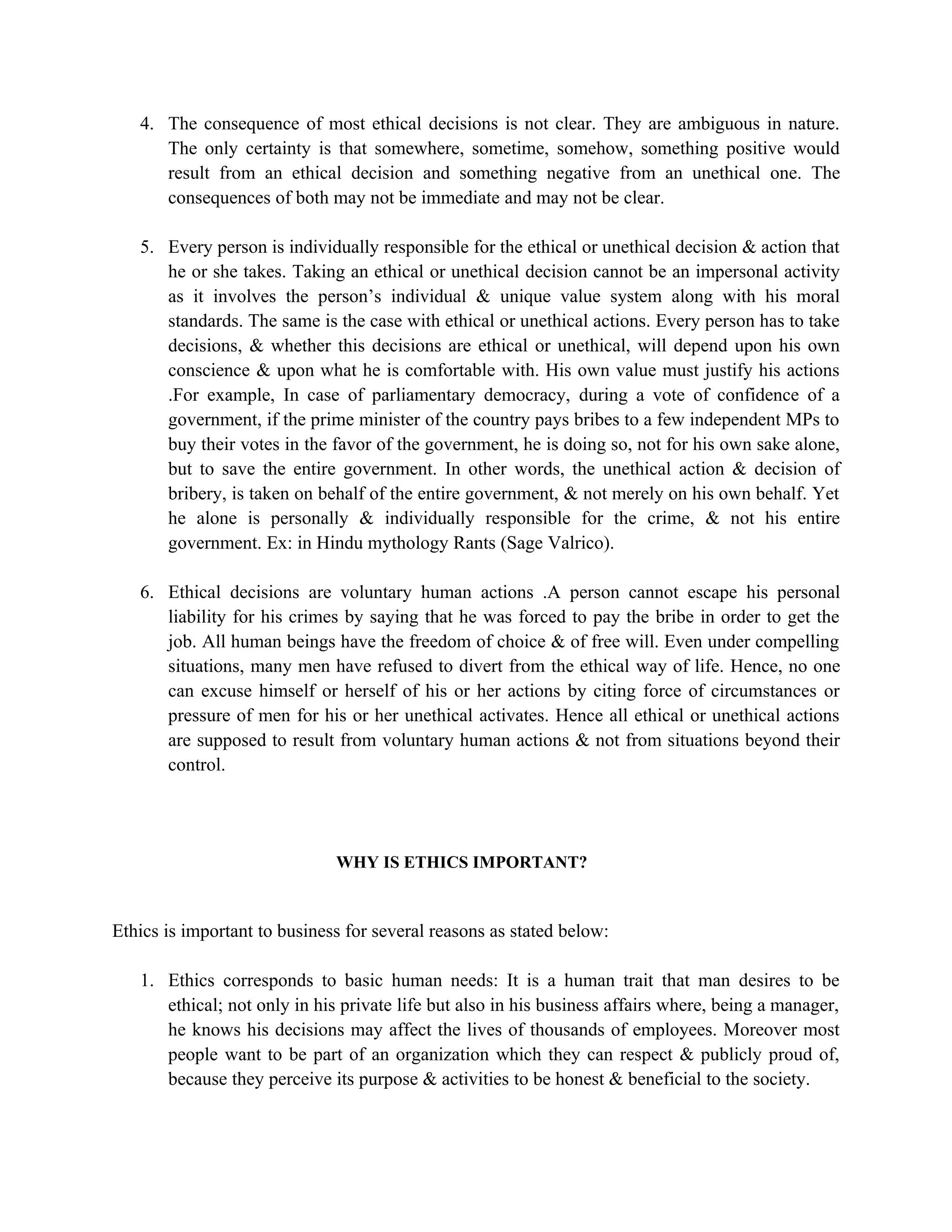 4. The consequence of most ethical decisions is not clear. They are ambiguous in nature.
      The only certainty is that somewhere, sometime, somehow, something positive would
      result from an ethical decision and something negative from an unethical one. The
      consequences of both may not be immediate and may not be clear.

   5. Every person is individually responsible for the ethical or unethical decision & action that
      he or she takes. Taking an ethical or unethical decision cannot be an impersonal activity
      as it involves the person’s individual & unique value system along with his moral
      standards. The same is the case with ethical or unethical actions. Every person has to take
      decisions, & whether this decisions are ethical or unethical, will depend upon his own
      conscience & upon what he is comfortable with. His own value must justify his actions
      .For example, In case of parliamentary democracy, during a vote of confidence of a
      government, if the prime minister of the country pays bribes to a few independent MPs to
      buy their votes in the favor of the government, he is doing so, not for his own sake alone,
      but to save the entire government. In other words, the unethical action & decision of
      bribery, is taken on behalf of the entire government, & not merely on his own behalf. Yet
      he alone is personally & individually responsible for the crime, & not his entire
      government. Ex: in Hindu mythology Rants (Sage Valrico).

   6. Ethical decisions are voluntary human actions .A person cannot escape his personal
      liability for his crimes by saying that he was forced to pay the bribe in order to get the
      job. All human beings have the freedom of choice & of free will. Even under compelling
      situations, many men have refused to divert from the ethical way of life. Hence, no one
      can excuse himself or herself of his or her actions by citing force of circumstances or
      pressure of men for his or her unethical activates. Hence all ethical or unethical actions
      are supposed to result from voluntary human actions & not from situations beyond their
      control.




                              WHY IS ETHICS IMPORTANT?



Ethics is important to business for several reasons as stated below:

   1. Ethics corresponds to basic human needs: It is a human trait that man desires to be
      ethical; not only in his private life but also in his business affairs where, being a manager,
      he knows his decisions may affect the lives of thousands of employees. Moreover most
      people want to be part of an organization which they can respect & publicly proud of,
      because they perceive its purpose & activities to be honest & beneficial to the society.
 