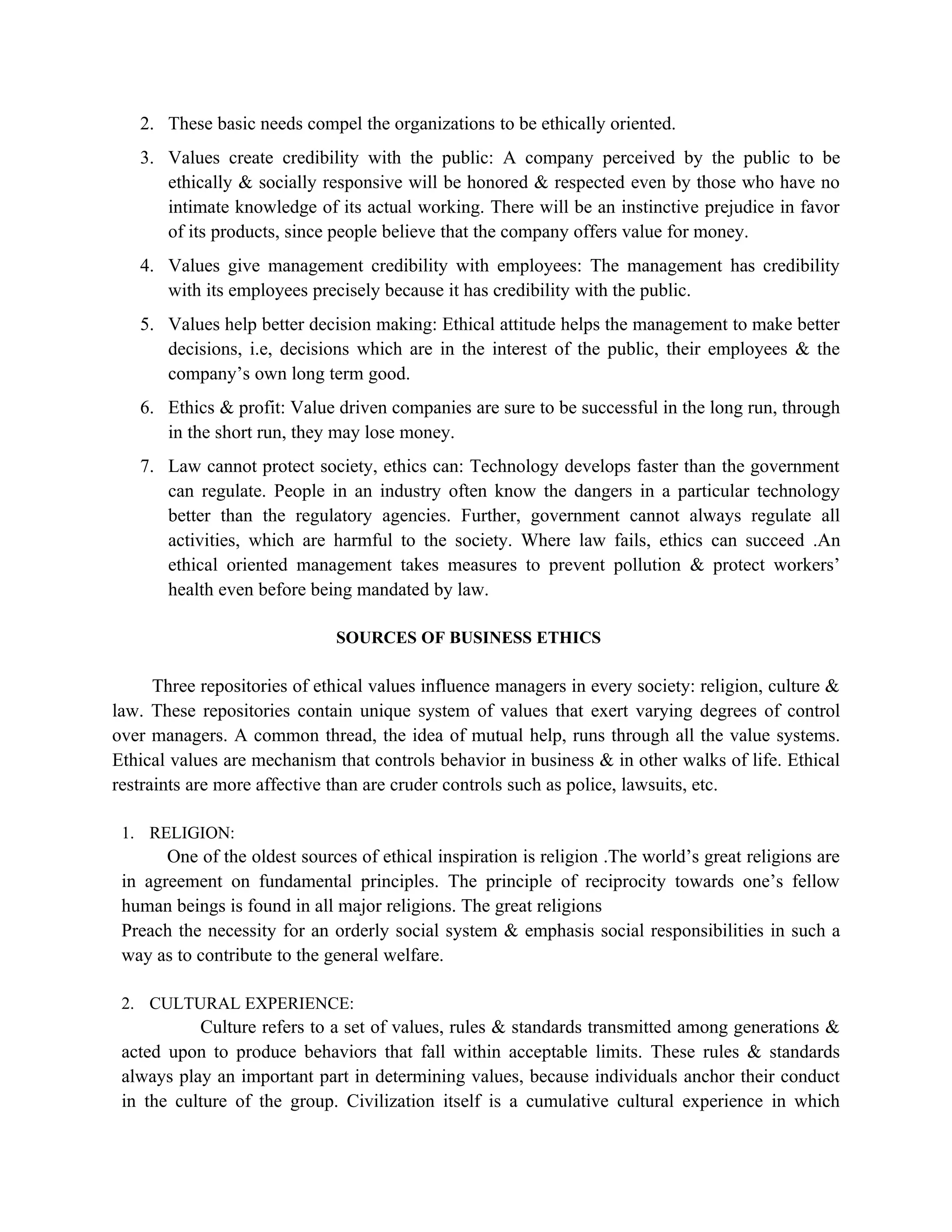 2. These basic needs compel the organizations to be ethically oriented.
   3. Values create credibility with the public: A company perceived by the public to be
      ethically & socially responsive will be honored & respected even by those who have no
      intimate knowledge of its actual working. There will be an instinctive prejudice in favor
      of its products, since people believe that the company offers value for money.
   4. Values give management credibility with employees: The management has credibility
      with its employees precisely because it has credibility with the public.
   5. Values help better decision making: Ethical attitude helps the management to make better
      decisions, i.e, decisions which are in the interest of the public, their employees & the
      company’s own long term good.
   6. Ethics & profit: Value driven companies are sure to be successful in the long run, through
      in the short run, they may lose money.
   7. Law cannot protect society, ethics can: Technology develops faster than the government
      can regulate. People in an industry often know the dangers in a particular technology
      better than the regulatory agencies. Further, government cannot always regulate all
      activities, which are harmful to the society. Where law fails, ethics can succeed .An
      ethical oriented management takes measures to prevent pollution & protect workers’
      health even before being mandated by law.

                              SOURCES OF BUSINESS ETHICS

      Three repositories of ethical values influence managers in every society: religion, culture &
law. These repositories contain unique system of values that exert varying degrees of control
over managers. A common thread, the idea of mutual help, runs through all the value systems.
Ethical values are mechanism that controls behavior in business & in other walks of life. Ethical
restraints are more affective than are cruder controls such as police, lawsuits, etc.

 1. RELIGION:
       One of the oldest sources of ethical inspiration is religion .The world’s great religions are
 in agreement on fundamental principles. The principle of reciprocity towards one’s fellow
 human beings is found in all major religions. The great religions
 Preach the necessity for an orderly social system & emphasis social responsibilities in such a
 way as to contribute to the general welfare.

 2. CULTURAL EXPERIENCE:
           Culture refers to a set of values, rules & standards transmitted among generations &
 acted upon to produce behaviors that fall within acceptable limits. These rules & standards
 always play an important part in determining values, because individuals anchor their conduct
 in the culture of the group. Civilization itself is a cumulative cultural experience in which
 