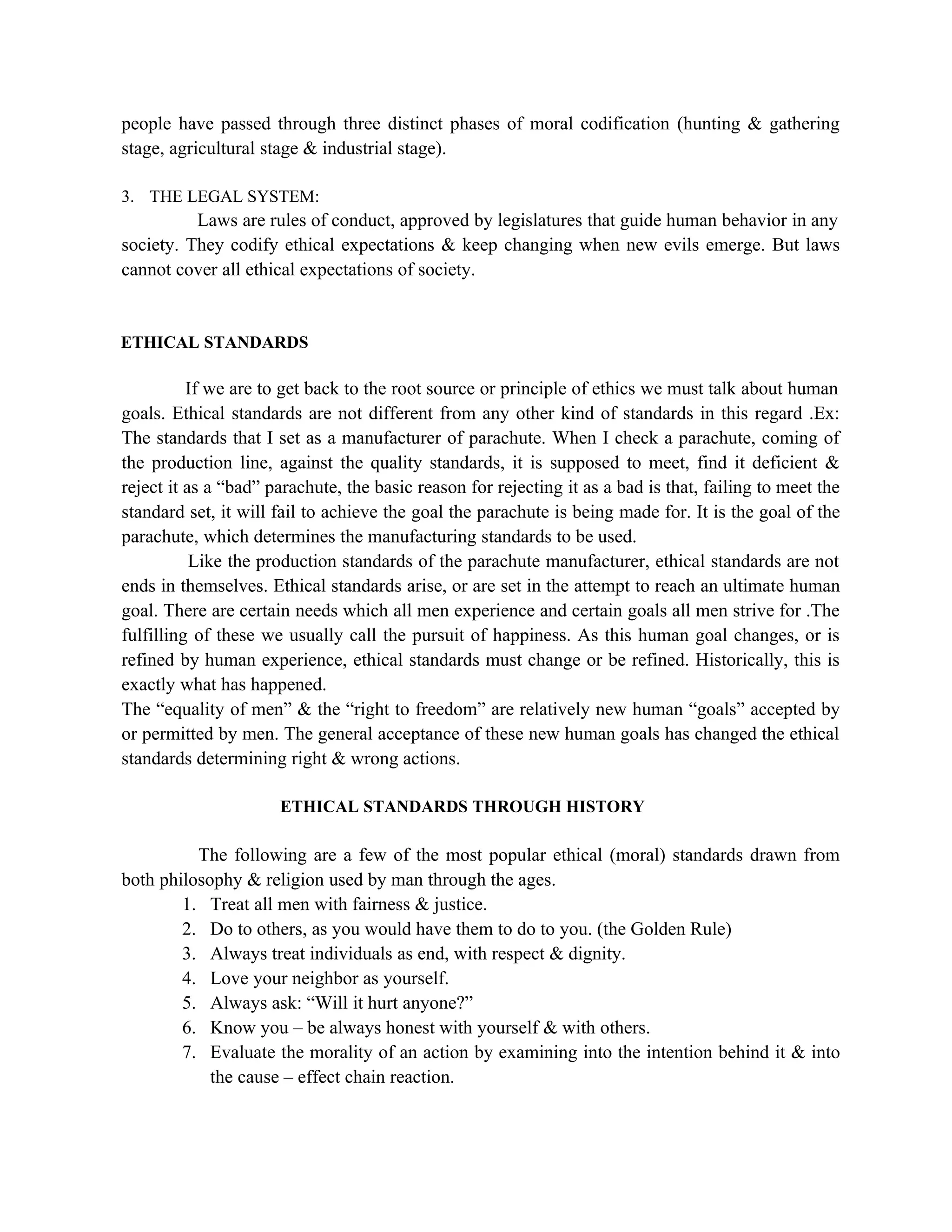 people have passed through three distinct phases of moral codification (hunting & gathering
stage, agricultural stage & industrial stage).

3. THE LEGAL SYSTEM:
          Laws are rules of conduct, approved by legislatures that guide human behavior in any
society. They codify ethical expectations & keep changing when new evils emerge. But laws
cannot cover all ethical expectations of society.


ETHICAL STANDARDS

          If we are to get back to the root source or principle of ethics we must talk about human
goals. Ethical standards are not different from any other kind of standards in this regard .Ex:
The standards that I set as a manufacturer of parachute. When I check a parachute, coming of
the production line, against the quality standards, it is supposed to meet, find it deficient &
reject it as a “bad” parachute, the basic reason for rejecting it as a bad is that, failing to meet the
standard set, it will fail to achieve the goal the parachute is being made for. It is the goal of the
parachute, which determines the manufacturing standards to be used.
           Like the production standards of the parachute manufacturer, ethical standards are not
ends in themselves. Ethical standards arise, or are set in the attempt to reach an ultimate human
goal. There are certain needs which all men experience and certain goals all men strive for .The
fulfilling of these we usually call the pursuit of happiness. As this human goal changes, or is
refined by human experience, ethical standards must change or be refined. Historically, this is
exactly what has happened.
The “equality of men” & the “right to freedom” are relatively new human “goals” accepted by
or permitted by men. The general acceptance of these new human goals has changed the ethical
standards determining right & wrong actions.

                      ETHICAL STANDARDS THROUGH HISTORY

          The following are a few of the most popular ethical (moral) standards drawn from
both philosophy & religion used by man through the ages.
        1. Treat all men with fairness & justice.
        2. Do to others, as you would have them to do to you. (the Golden Rule)
        3. Always treat individuals as end, with respect & dignity.
        4. Love your neighbor as yourself.
        5. Always ask: “Will it hurt anyone?”
        6. Know you – be always honest with yourself & with others.
        7. Evaluate the morality of an action by examining into the intention behind it & into
            the cause – effect chain reaction.
 
