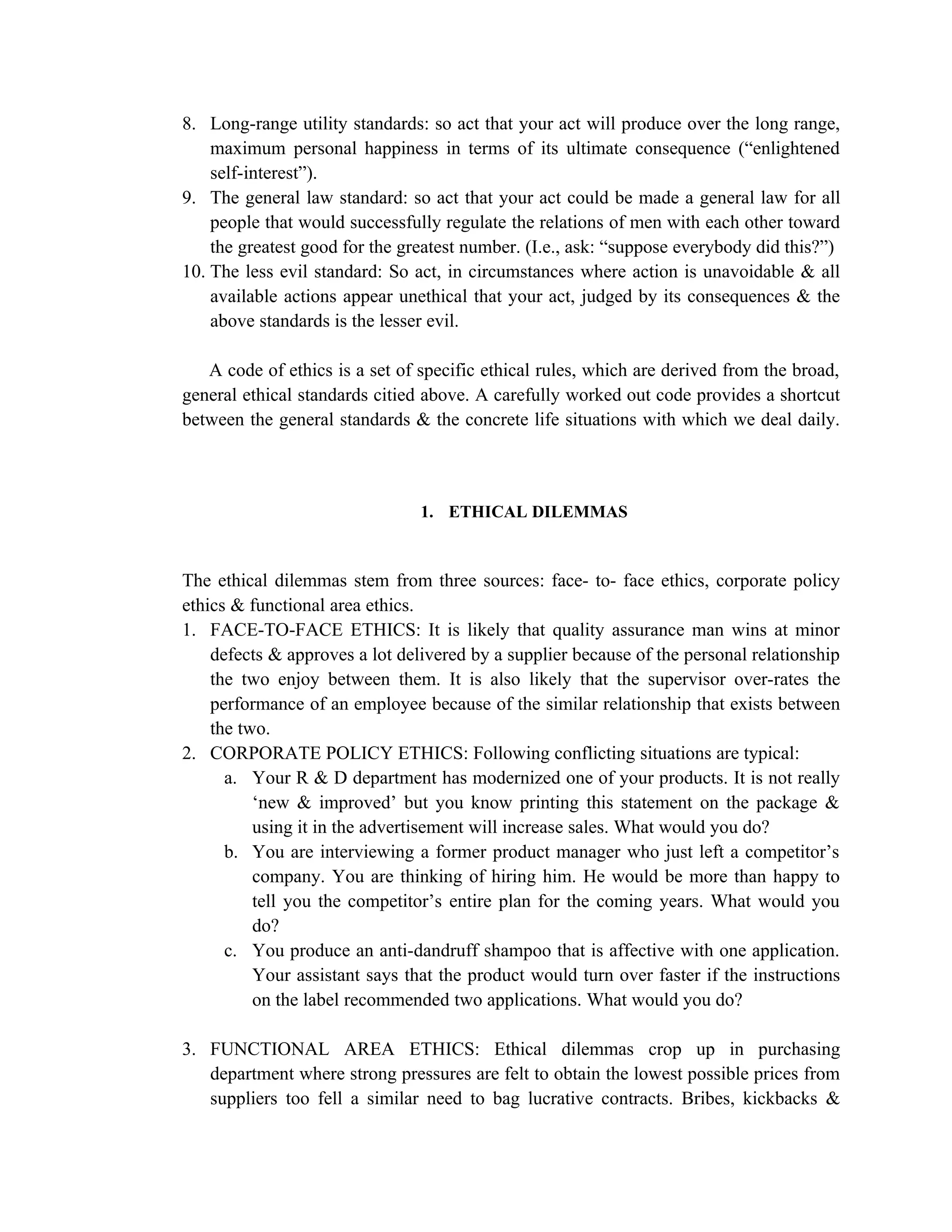8. Long-range utility standards: so act that your act will produce over the long range,
    maximum personal happiness in terms of its ultimate consequence (“enlightened
    self-interest”).
9. The general law standard: so act that your act could be made a general law for all
    people that would successfully regulate the relations of men with each other toward
    the greatest good for the greatest number. (I.e., ask: “suppose everybody did this?”)
10. The less evil standard: So act, in circumstances where action is unavoidable & all
    available actions appear unethical that your act, judged by its consequences & the
    above standards is the lesser evil.

   A code of ethics is a set of specific ethical rules, which are derived from the broad,
general ethical standards citied above. A carefully worked out code provides a shortcut
between the general standards & the concrete life situations with which we deal daily.



                                1. ETHICAL DILEMMAS



The ethical dilemmas stem from three sources: face- to- face ethics, corporate policy
ethics & functional area ethics.
1. FACE-TO-FACE ETHICS: It is likely that quality assurance man wins at minor
    defects & approves a lot delivered by a supplier because of the personal relationship
    the two enjoy between them. It is also likely that the supervisor over-rates the
    performance of an employee because of the similar relationship that exists between
    the two.
2. CORPORATE POLICY ETHICS: Following conflicting situations are typical:
      a. Your R & D department has modernized one of your products. It is not really
          ‘new & improved’ but you know printing this statement on the package &
          using it in the advertisement will increase sales. What would you do?
      b. You are interviewing a former product manager who just left a competitor’s
          company. You are thinking of hiring him. He would be more than happy to
          tell you the competitor’s entire plan for the coming years. What would you
          do?
      c. You produce an anti-dandruff shampoo that is affective with one application.
          Your assistant says that the product would turn over faster if the instructions
          on the label recommended two applications. What would you do?

3. FUNCTIONAL AREA ETHICS: Ethical dilemmas crop up in purchasing
   department where strong pressures are felt to obtain the lowest possible prices from
   suppliers too fell a similar need to bag lucrative contracts. Bribes, kickbacks &
 