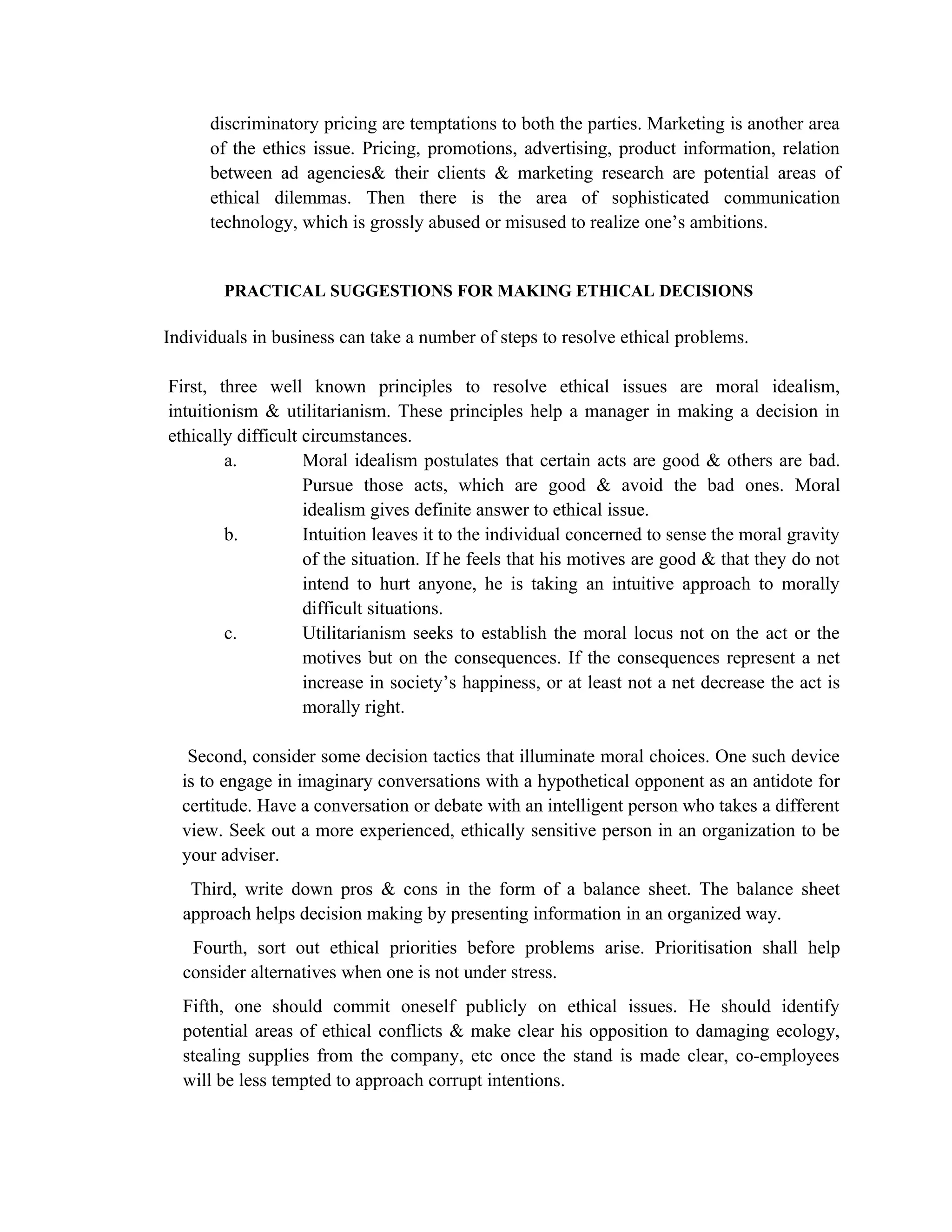 discriminatory pricing are temptations to both the parties. Marketing is another area
      of the ethics issue. Pricing, promotions, advertising, product information, relation
      between ad agencies& their clients & marketing research are potential areas of
      ethical dilemmas. Then there is the area of sophisticated communication
      technology, which is grossly abused or misused to realize one’s ambitions.


        PRACTICAL SUGGESTIONS FOR MAKING ETHICAL DECISIONS

Individuals in business can take a number of steps to resolve ethical problems.

First, three well known principles to resolve ethical issues are moral idealism,
intuitionism & utilitarianism. These principles help a manager in making a decision in
ethically difficult circumstances.
        a.          Moral idealism postulates that certain acts are good & others are bad.
                    Pursue those acts, which are good & avoid the bad ones. Moral
                    idealism gives definite answer to ethical issue.
        b.          Intuition leaves it to the individual concerned to sense the moral gravity
                    of the situation. If he feels that his motives are good & that they do not
                    intend to hurt anyone, he is taking an intuitive approach to morally
                    difficult situations.
        c.          Utilitarianism seeks to establish the moral locus not on the act or the
                    motives but on the consequences. If the consequences represent a net
                    increase in society’s happiness, or at least not a net decrease the act is
                    morally right.

   Second, consider some decision tactics that illuminate moral choices. One such device
  is to engage in imaginary conversations with a hypothetical opponent as an antidote for
  certitude. Have a conversation or debate with an intelligent person who takes a different
  view. Seek out a more experienced, ethically sensitive person in an organization to be
  your adviser.
   Third, write down pros & cons in the form of a balance sheet. The balance sheet
  approach helps decision making by presenting information in an organized way.
   Fourth, sort out ethical priorities before problems arise. Prioritisation shall help
  consider alternatives when one is not under stress.
  Fifth, one should commit oneself publicly on ethical issues. He should identify
  potential areas of ethical conflicts & make clear his opposition to damaging ecology,
  stealing supplies from the company, etc once the stand is made clear, co-employees
  will be less tempted to approach corrupt intentions.
 