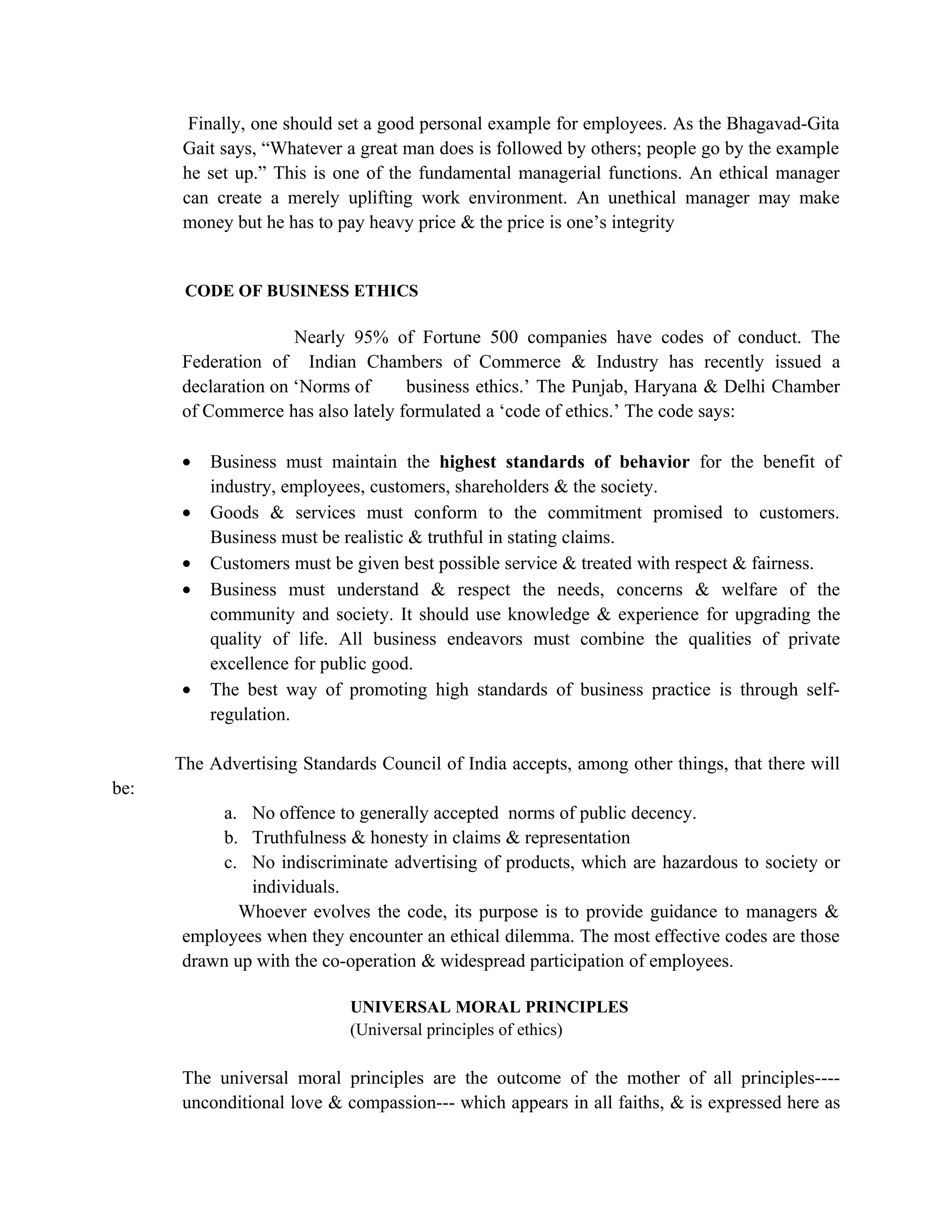 Finally, one should set a good personal example for employees. As the Bhagavad-Gita
       Gait says, “Whatever a great man does is followed by others; people go by the example
       he set up.” This is one of the fundamental managerial functions. An ethical manager
       can create a merely uplifting work environment. An unethical manager may make
       money but he has to pay heavy price & the price is one’s integrity


       CODE OF BUSINESS ETHICS

                     Nearly 95% of Fortune 500 companies have codes of conduct. The
      Federation of Indian Chambers of Commerce & Industry has recently issued a
      declaration on ‘Norms of     business ethics.’ The Punjab, Haryana & Delhi Chamber
      of Commerce has also lately formulated a ‘code of ethics.’ The code says:

      •   Business must maintain the highest standards of behavior for the benefit of
          industry, employees, customers, shareholders & the society.
      •   Goods & services must conform to the commitment promised to customers.
          Business must be realistic & truthful in stating claims.
      •   Customers must be given best possible service & treated with respect & fairness.
      •   Business must understand & respect the needs, concerns & welfare of the
          community and society. It should use knowledge & experience for upgrading the
          quality of life. All business endeavors must combine the qualities of private
          excellence for public good.
      •   The best way of promoting high standards of business practice is through self-
          regulation.

      The Advertising Standards Council of India accepts, among other things, that there will
be:
           a. No offence to generally accepted norms of public decency.
           b. Truthfulness & honesty in claims & representation
           c. No indiscriminate advertising of products, which are hazardous to society or
              individuals.
             Whoever evolves the code, its purpose is to provide guidance to managers &
      employees when they encounter an ethical dilemma. The most effective codes are those
      drawn up with the co-operation & widespread participation of employees.

                            UNIVERSAL MORAL PRINCIPLES
                            (Universal principles of ethics)

      The universal moral principles are the outcome of the mother of all principles----
      unconditional love & compassion--- which appears in all faiths, & is expressed here as
 