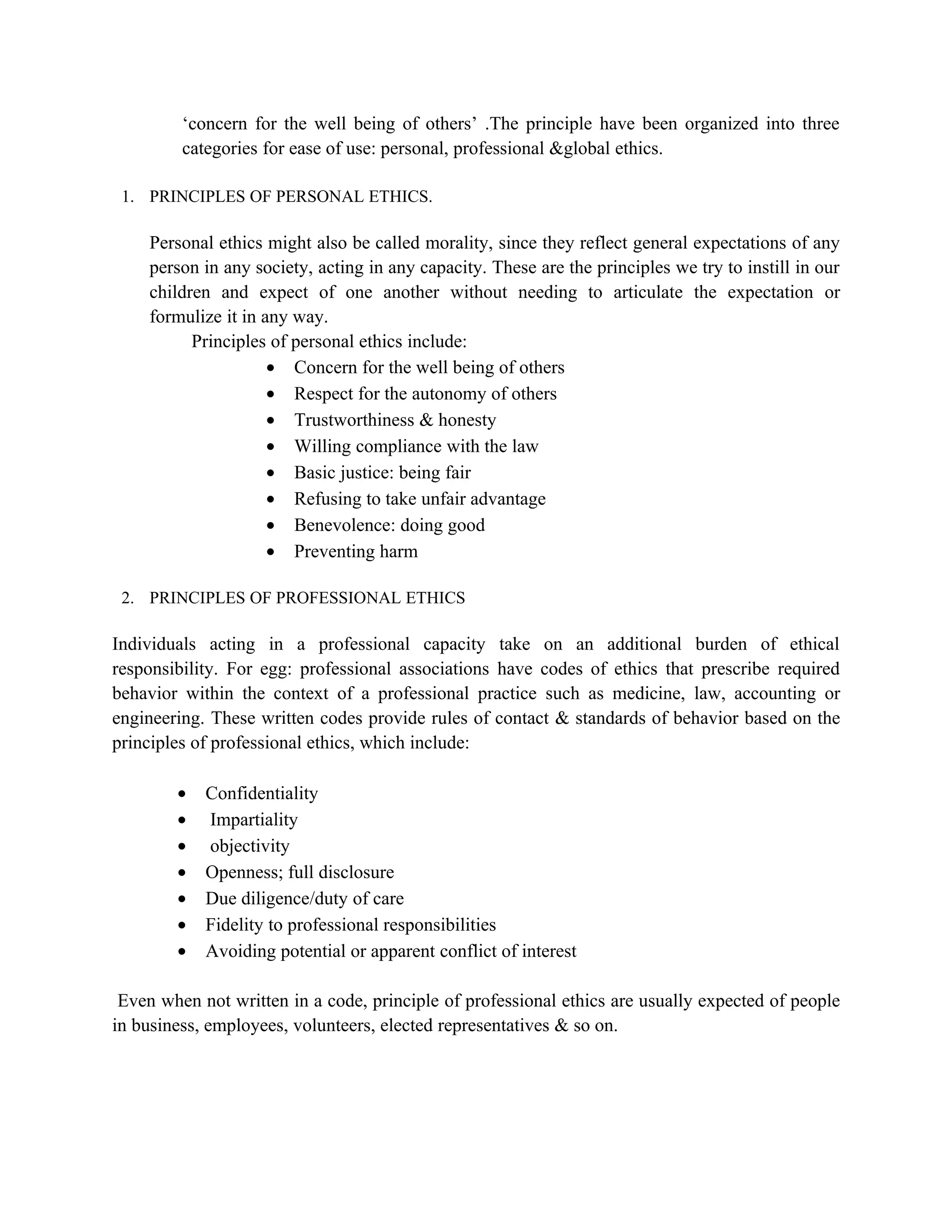 ‘concern for the well being of others’ .The principle have been organized into three
         categories for ease of use: personal, professional &global ethics.

 1. PRINCIPLES OF PERSONAL ETHICS.

    Personal ethics might also be called morality, since they reflect general expectations of any
    person in any society, acting in any capacity. These are the principles we try to instill in our
    children and expect of one another without needing to articulate the expectation or
    formulize it in any way.
          Principles of personal ethics include:
                     • Concern for the well being of others
                     • Respect for the autonomy of others
                     • Trustworthiness & honesty
                     • Willing compliance with the law
                     • Basic justice: being fair
                     • Refusing to take unfair advantage
                     • Benevolence: doing good
                     • Preventing harm

 2. PRINCIPLES OF PROFESSIONAL ETHICS

Individuals acting in a professional capacity take on an additional burden of ethical
responsibility. For egg: professional associations have codes of ethics that prescribe required
behavior within the context of a professional practice such as medicine, law, accounting or
engineering. These written codes provide rules of contact & standards of behavior based on the
principles of professional ethics, which include:

        •   Confidentiality
        •   Impartiality
        •   objectivity
        •   Openness; full disclosure
        •   Due diligence/duty of care
        •   Fidelity to professional responsibilities
        •   Avoiding potential or apparent conflict of interest

 Even when not written in a code, principle of professional ethics are usually expected of people
in business, employees, volunteers, elected representatives & so on.
 