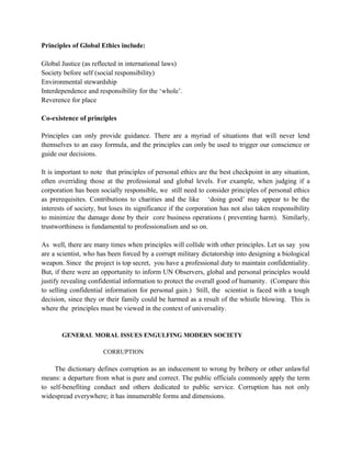 Principles of Global Ethics include:

Global Justice (as reflected in international laws)
Society before self (social responsibility)
Environmental stewardship
Interdependence and responsibility for the ‘whole’.
Reverence for place

Co-existence of principles

Principles can only provide guidance. There are a myriad of situations that will never lend
themselves to an easy formula, and the principles can only be used to trigger our conscience or
guide our decisions.

It is important to note that principles of personal ethics are the best checkpoint in any situation,
often overriding those at the professional and global levels. For example, when judging if a
corporation has been socially responsible, we still need to consider principles of personal ethics
as prerequisites. Contributions to charities and the like ‘doing good’ may appear to be the
interests of society, but loses its significance if the corporation has not also taken responsibility
to minimize the damage done by their core business operations ( preventing harm). Similarly,
trustworthiness is fundamental to professionalism and so on.

As well, there are many times when principles will collide with other principles. Let us say you
are a scientist, who has been forced by a corrupt military dictatorship into designing a biological
weapon. Since the project is top secret, you have a professional duty to maintain confidentiality.
But, if there were an opportunity to inform UN Observers, global and personal principles would
justify revealing confidential information to protect the overall good of humanity. (Compare this
to selling confidential information for personal gain.) Still, the scientist is faced with a tough
decision, since they or their family could be harmed as a result of the whistle blowing. This is
where the principles must be viewed in the context of universality.


       GENERAL MORAL ISSUES ENGULFING MODERN SOCIETY

                       CORRUPTION

     The dictionary defines corruption as an inducement to wrong by bribery or other unlawful
means: a departure from what is pure and correct. The public officials commonly apply the term
to self-benefiting conduct and others dedicated to public service. Corruption has not only
widespread everywhere; it has innumerable forms and dimensions.
 