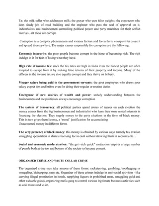 Ex: the milk seller who adulterates milk; the grocer who uses false weights; the contractor who
does shady job of road building and the engineer who puts the seal of approval on it;
industrialists and businessmen controlling political power and party machines for their selfish
motives –all these are corrupt.

 Corruption is a complex phenomenon and various factors and forces have conspired to cause it
and spread it everywhere. The major causes responsible for corruption are the following:

Economic insecurity: the poor people become corrupt in the hope of becoming rich. The rich
indulge in it for fear of losing what they have.

High rate of income tax: since the tax rates are high in India even the honest people are often
tempted to escape from it by making false returns of their property and income. Many of the
officers in the income tax are also equally corrupt and they thrive on bribery.

Meager salary being paid to the government servants: the govt employees who draws poor
salary expect tips and bribes even for doing their regular or routine duties

Emergence of new sources of wealth and power: unholy understanding between the
businessmen and the politicians always encourage corruption

The system of democracy: all political parties spend crores of rupees on each election the
money comes from the big businessmen and industrialist who have their own vested interests in
financing the election. They supply money to the party elections in the form of black money.
This in turn gives them license, a ‘moral’ justification for accumulating
Unaccounted money in different forms

The very presence of black money: this money is obtained by various ways namely tax evasion
smuggling speculation in shares receiving fee in cash without showing them in accounts etc…

Social and economic modernization: “the get –rich quick” motivation inspires a large number
of people both at the top and bottom of the society to become corrupt.


ORGANISED CRIME AND WHITE COLLAR CRIME

The organized crime may take anyone of these forms: racketeering, gambling, bootlegging or
smuggling, kidnapping, rape etc. Organizer of these crimes indulge in anti-social activities –like
carrying illegal prostitution in hotels, supplying liquors in prohibited areas, smuggling gold and
other valuable goods, organizing mafia gang to control various legitimate business activities such
as coal mines and so on.
 