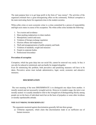 The main purpose here is to get large profit in the form of “easy money”. The activities of the
organized criminals have a great disorganizing effect on the community. Political corruption is
the main motivating factor for organized crime in the modern societies.

White-collar crime or socio economic crime is a crime committed by a person of respectability
and high socio status in course of his occupation. The white-collar crime includes the following:

   1.   Tax evasion and avoidance
   2.   Share pushing malpractices in share markets
   3.   Monopolistic control and usury
   4.   Violation of foreign exchange regulation
   5.   Election offense and malpractices
   6.   Theft and misappropriation of public property and funds
   7.   Violation of standards, weight and measures
   8.   Frauds in corporate bodies
   9.   Professional misconduct

Prevention of corruption

Corruption, which has gone deep into our social life, cannot be removed very easily. In fact, it
can only be reduced or minimized, and can hardly be stopped altogether.
Even for minimizing this problem, both preventive and penalizing measures will have to be
taken. Preventive action must include administrative, legal, social, economic and educative
measures.


                DISCRIMINATION


 The root meaning of the term DISCRIMINATE is to distinguish one object from another. A
morally neutral and not necessarily wrongful activity. However in modern usage, the term is not
morally neutral: it is usually intended to refer to the wrongful art of distinguishing illicitly among
people not on the basis of individual merit but on the basis of prejudice or some other invidious
or morally reprehensible attitude.

WHY IS IT WRONG TO DISCRIMINATE?

 The arguments mustered against discrimination generally fall into three groups
  a) Utilitarian arguments, which claim that discrimination leads to an inefficient use of
      human resources
 