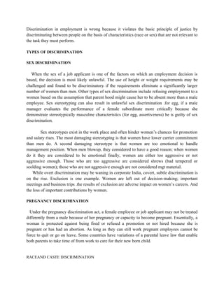 Discrimination in employment is wrong because it violates the basic principle of justice by
discriminating between people on the basis of characteristics (race or sex) that are not relevant to
the task they must perform.

TYPES OF DISCRIMINATION

SEX DISCRIMINATION

   When the sex of a job applicant is one of the factors on which an employment decision is
based, the decision is most likely unlawful. The use of height or weight requirements may be
challenged and found to be discriminatory if the requirements eliminate a significantly larger
number of women than men. Other types of sex discrimination include refusing employment to a
women based on the assumption that parent hood might cause her to be absent more than a male
employee. Sex stereotyping can also result in unlawful sex discrimination .for egg, if a male
manager evaluates the performance of a female subordinate more critically because she
demonstrate stereotypically masculine characteristics (for egg, assertiveness) he is guilty of sex
discrimination.

         Sex stereotypes exist in the work place and often hinder women’s chances for promotion
and salary rises. The most damaging stereotyping is that women have lower carrier commitment
than men do. A second damaging stereotype is that women are too emotional to handle
management position. When men blowup, they considered to have a good reason; when women
do it they are considered to be emotional finally, women are either too aggressive or not
aggressive enough. Those who are too aggressive are considered shrews (bad tempered or
scolding women); those who are not aggressive enough are not considered mgt material.
    While overt discrimination may be waning in corporate India, covert, subtle discrimination is
on the rise. Exclusion is one example. Women are left out of decision-making; important
meetings and business trips .the results of exclusion are adverse impact on women’s careers. And
the loss of important contributions by women.

PREGNANCY DISCRIMINATION

  Under the pregnancy discrimination act, a female employee or job applicant may not be treated
differently from a male because of her pregnancy or capacity to become pregnant. Essentially, a
woman is protected against being fired or refused a promotion or not hired because she is
pregnant or has had an abortion. As long as they can still work pregnant employees cannot be
force to quit or go on leave. Some countries have variations of a parental leave law that enable
both parents to take time of from work to care for their new born child.


RACEAND CASTE DISCRIMINATION
 