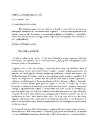 NATIONAL ORGIN DISCRIMINATION

AGE DCRIMINATION

RELIGIOUS DISCRIMINATION

           Discrimination occurs when an employee is forced to choose between giving up an
employment opportunity or a fundamental belief or practice. The most common problem occurs
when an employee asks the manager to accommodate a religious need and there is a scheduling
conflict that must be resolved (for egg: conflict might arise if management asks a Christian to
work on Good Friday.

HANDICAP DISCRIMINATION


        ECOLOGICAL CONCERN



  Ecological refers to the science of the interrelationships among organisms and their
environments. The operative term is “interrelationships”, implying that interdependence exists
among all entities in the environment.

Ecosystem refers to the total ecological community both living and nonliving. Webs of
interdependence structure ecosystems. Predators and prey, producers and consumers, host s and
parasites are linked together creating interlocking mechanisms –checks and balances that
stabilize the system. An ordinary example of ecosystem is a pond it consist of a complex web of
animals and vegetable life. Suppose that the area were the pond is located experiences a
prolonged period of drought, or that someone begins to fish in the pond regularly, or that during
period of excessive rainfall plant pesticide begins to fill into it. Under any of these
circumstances, changes will occur in the relationships among the pond’s constituent components.
Damage to a particular form of planned life may mean that fewer fish can live in the pond; a
particular species may even disappear. A change in the pond’s ecosystem may also affect other
ecosystem. Because of water contamination, for egg; a herd of deer that live nearby may have to
go elsewhere for water; their presence may reduce the berry crop, which have previously
supported other animals. The point is that in considering any ecosystems one must remember its
conflicts and interrelated nature and the complicated network for interdependencies they bind it
to other ecosystems

Environmental intrusions affect the integrity of ecosystems. Because, an eco system represents a
delicate balance of inter-related entities. And because, eco-systems are inter-locked, an intrusion
in to one will affect its integrity and the integrity of others. In fact, precisely because of the inter-
 