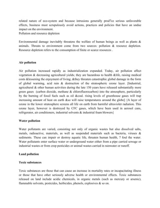 related nature of eco-system and because intrusions generally prod7ce serious unfavorable
effects, business must scrupulously avoid actions, practices and policies that have an undue
impact on the environment.
Pollution and resource depletion

Environmental damage inevitably threatens the welfare of human beings as well as plants &
animals. Threats to environment come from two sources: pollution & resource depletion.
Resource depletion refers to the consumption of finite or scarce resources .


Air pollution

Air pollution increased rapidly as industrialization expanded. Today, air pollution affect
vegetation & decreasing agricultural yields; they are hazardous to health &life, raising medical
costs &lessening the enjoyment of living; &they threaten catastrophic global damage in the form
of global warming, acid rain & destruction of the stratospheric ozone layer. [Industrial,
agricultural & other human activities during the late 150 years have released substantially more
green gases (carbon dioxide, methane & chlorofluorocarbon) into the atmosphere, particularly
by the burning of fossil fuels such as oil &coal. rising levels of greenhouse gases will trap
increasing amount of heat on earth &so will raise temperatures around the globe] {A layer of
ozone in the lower stratosphere screens all life on earth from harmful ultraviolet radiation. This
ozone layer, however is destroyed by CFC gases, which have been used in aerosol cans,
refrigerator, air conditioners, industrial solvents & industrial foam blowers}

Water pollution

Water pollutants are varied, consisting not only of organic wastes but also dissolved salts,
metals, radioactive, materials, as well as suspended materials such as bacteria, viruses &
sediments. These can impair or destroy aquatic life, threaten human health, 7 foul the water.
Water pollutants enter surface water or underground water either from a pipe carried sewage or
industrial wastes or from crop pesticides or animal wastes carried in rainwater or runoff.

Land pollution

Toxic substances

Toxic substances are those that can cause an increase in mortality rates or incapacitating illness
or those that have other seriously adverse health or environmental effects. Toxic substances
released on land include acidic chemicals, in organic metals (such as mercury or arsenic),
flammable solvents, pesticides, herbicides, phenols, explosives & so on.
 