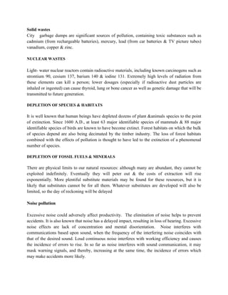 Solid wastes
City garbage dumps are significant sources of pollution, containing toxic substances such as
cadmium (from rechargeable batteries), mercury, lead (from car batteries & TV picture tubes)
vanadium, copper & zinc.

NUCLEAR WASTES

Light- water nuclear reactors contain radioactive materials, including known carcinogens such as
strontium 90, cesium 137, barium 140 & iodine 131. Extremely high levels of radiation from
these elements can kill a person; lower dosages (especially if radioactive dust particles are
inhaled or ingested) can cause thyroid, lung or bone cancer as well as genetic damage that will be
transmitted to future generation.

DEPLETION OF SPECIES & HABITATS

It is well known that human beings have depleted dozens of plant &animals species to the point
of extinction. Since 1600 A.D., at least 63 major identifiable species of mammals & 88 major
identifiable species of birds are known to have become extinct. Forest habitats on which the bulk
of species depend are also being decimated by the timber industry. The loss of forest habitats
combined with the effects of pollution is thought to have led to the extinction of a phenomenal
number of species.

DEPLETION OF FOSSIL FUELS & MINERALS

There are physical limits to our natural resources: although many are abundant, they cannot be
exploited indefinitely. Eventually they will peter out & the costs of extraction will rise
exponentially. More plentiful substitute materials may be found for these resources, but it is
likely that substitutes cannot be for all them. Whatever substitutes are developed will also be
limited, so the day of reckoning will be delayed

Noise pollution

Excessive noise could adversely affect productivity. The elimination of noise helps to prevent
accidents. It is also known that noise has a delayed impact, resulting in loss of hearing. Excessive
noise effects are lack of concentration and mental disorientation. Noise interferes with
communications based upon sound, when the frequency of the interfering noise coincides with
that of the desired sound. Loud continuous noise interferes with working efficiency and causes
the incidence of errors to rise. In so far as noise interferes with sound communication, it may
mask warning signals, and thereby, increasing at the same time, the incidence of errors which
may make accidents more likely.
 