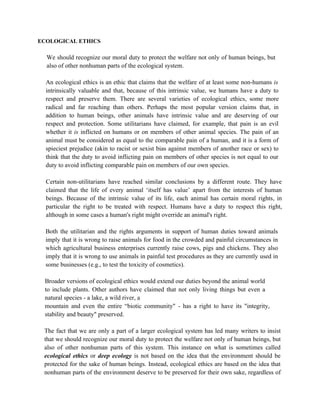 ECOLOGICAL ETHICS

  We should recognize our moral duty to protect the welfare not only of human beings, but
  also of other nonhuman parts of the ecological system.

  An ecological ethics is an ethic that claims that the welfare of at least some non-humans is
  intrinsically valuable and that, because of this intrinsic value, we humans have a duty to
  respect and preserve them. There are several varieties of ecological ethics, some more
  radical and far reaching than others. Perhaps the most popular version claims that, in
  addition to human beings, other animals have intrinsic value and are deserving of our
  respect and protection. Some utilitarians have claimed, for example, that pain is an evil
  whether it is inflicted on humans or on members of other animal species. The pain of an
  animal must be considered as equal to the comparable pain of a human, and it is a form of
  spieciest prejudice (akin to racist or sexist bias against members of another race or sex) to
  think that the duty to avoid inflicting pain on members of other species is not equal to our
  duty to avoid inflicting comparable pain on members of our own species.

  Certain non-utilitarians have reached similar conclusions by a different route. They have
  claimed that the life of every animal ‘itself has value’ apart from the interests of human
  beings. Because of the intrinsic value of its life, each animal has certain moral rights, in
  particular the right to be treated with respect. Humans have a duty to respect this right,
  although in some cases a human's right might override an animal's right.

  Both the utilitarian and the rights arguments in support of human duties toward animals
  imply that it is wrong to raise animals for food in the crowded and painful circumstances in
  which agricultural business enterprises currently raise cows, pigs and chickens. They also
  imply that it is wrong to use animals in painful test procedures as they are currently used in
  some businesses (e.g., to test the toxicity of cosmetics).

 Broader versions of ecological ethics would extend our duties beyond the animal world
 to include plants. Other authors have claimed that not only living things but even a
 natural species - a lake, a wild river, a
 mountain and even the entire “biotic community" - has a right to have its "integrity,
 stability and beauty" preserved.

 The fact that we are only a part of a larger ecological system has led many writers to insist
 that we should recognize our moral duty to protect the welfare not only of human beings, but
 also of other nonhuman parts of this system. This instance on what is sometimes called
 ecological ethics or deep ecology is not based on the idea that the environment should be
 protected for the sake of human beings. Instead, ecological ethics are based on the idea that
 nonhuman parts of the environment deserve to be preserved for their own sake, regardless of
 