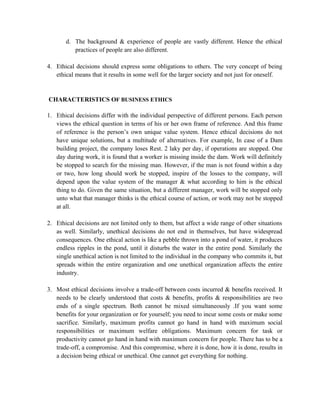 d. The background & experience of people are vastly different. Hence the ethical
          practices of people are also different.

4. Ethical decisions should express some obligations to others. The very concept of being
   ethical means that it results in some well for the larger society and not just for oneself.


CHARACTERISTICS OF BUSINESS ETHICS

1. Ethical decisions differ with the individual perspective of different persons. Each person
   views the ethical question in terms of his or her own frame of reference. And this frame
   of reference is the person’s own unique value system. Hence ethical decisions do not
   have unique solutions, but a multitude of alternatives. For example, In case of a Dam
   building project, the company loses Rest. 2 laky per day, if operations are stopped. One
   day during work, it is found that a worker is missing inside the dam. Work will definitely
   be stopped to search for the missing man. However, if the man is not found within a day
   or two, how long should work be stopped, inspire of the losses to the company, will
   depend upon the value system of the manager & what according to him is the ethical
   thing to do. Given the same situation, but a different manager, work will be stopped only
   unto what that manager thinks is the ethical course of action, or work may not be stopped
   at all.

2. Ethical decisions are not limited only to them, but affect a wide range of other situations
   as well. Similarly, unethical decisions do not end in themselves, but have widespread
   consequences. One ethical action is like a pebble thrown into a pond of water, it produces
   endless ripples in the pond, until it disturbs the water in the entire pond. Similarly the
   single unethical action is not limited to the individual in the company who commits it, but
   spreads within the entire organization and one unethical organization affects the entire
   industry.

3. Most ethical decisions involve a trade-off between costs incurred & benefits received. It
   needs to be clearly understood that costs & benefits, profits & responsibilities are two
   ends of a single spectrum. Both cannot be mixed simultaneously .If you want some
   benefits for your organization or for yourself; you need to incur some costs or make some
   sacrifice. Similarly, maximum profits cannot go hand in hand with maximum social
   responsibilities or maximum welfare obligations. Maximum concern for task or
   productivity cannot go hand in hand with maximum concern for people. There has to be a
   trade-off, a compromise. And this compromise, where it is done, how it is done, results in
   a decision being ethical or unethical. One cannot get everything for nothing.
 