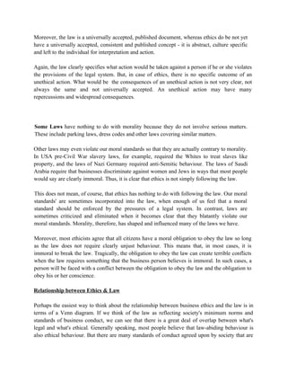 Moreover, the law is a universally accepted, published document, whereas ethics do be not yet
have a universally accepted, consistent and published concept - it is abstract, culture specific
and left to the individual for interpretation and action.

Again, the law clearly specifies what action would be taken against a person if he or she violates
the provisions of the legal system. But, in case of ethics, there is no specific outcome of an
unethical action. What would be the consequences of an unethical action is not very clear, not
always the same and not universally accepted. An unethical action may have many
repercussions and widespread consequences.




Some Laws have nothing to do with morality because they do not involve serious matters.
These include parking laws, dress codes and other laws covering similar matters.

Other laws may even violate our moral standards so that they are actually contrary to morality.
In USA pre-Civil War slavery laws, for example, required the Whites to treat slaves like
property, and the laws of Nazi Germany required anti-Semitic behaviour. The laws of Saudi
Arabia require that businesses discriminate against women and Jews in ways that most people
would say are clearly immoral. Thus, it is clear that ethics is not simply following the law.

This does not mean, of course, that ethics has nothing to do with following the law. Our moral
standards' are sometimes incorporated into the law, when enough of us feel that a moral
standard should be enforced by the pressures of a legal system. In contrast, laws are
sometimes criticized and eliminated when it becomes clear that they blatantly violate our
moral standards. Morality, therefore, has shaped and influenced many of the laws we have.

Moreover, most ethicists agree that all citizens have a moral obligation to obey the law so long
as the law does not require clearly unjust behaviour. This means that, in most cases, it is
immoral to break the law. Tragically, the obligation to obey the law can create terrible conflicts
when the law requires something that the business person believes is immoral. In such cases, a
person will be faced with a conflict between the obligation to obey the law and the obligation to
obey his or her conscience.

Relationship between Ethics & Law

Perhaps the easiest way to think about the relationship between business ethics and the law is in
terms of a Venn diagram. If we think of the law as reflecting society's minimum norms and
standards of business conduct, we can see that there is a great deal of overlap between what's
legal and what's ethical. Generally speaking, most people believe that law-abiding behaviour is
also ethical behaviour. But there are many standards of conduct agreed upon by society that are
 
