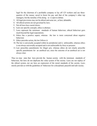 legal for the chairman of a profitable company to lay off 125 workers and use three-
      quarters of the money saved to boost his pay and that of the company’s other top
      managers, but the morality of his doing so is open to debate.
  3. All legal provisions may not be ethical and some are , at best, debatable.
  4. All ethical actions are not governed by laws.
  5. Not all laws have moral choice.
  6. Laws are specific concepts, ethics is abstract.
  7. Laws represent the minimum standards of human behaviour, ethical behaviour goes
      much beyond the legal expectations.
  8. Ethics has a positive aspect, whereas the law is more concerned about negative
      behaviour.
  9. Ethics precedes action, the law follows it.
  10. The law is universally accepted within its jurisdiction and is enforceable, whereas ethics
      is not always universally accepted and is not enforceable by force or pressure.
  11. Law prescribes punishments for illegal acts, whereas ethics do not clearly prescribe
      specific punishments for an unethical act, since the outcome of an unethical act is not
      always clear.

Thus we may state that laws provide the human society with the minimum standards of
behaviour, but laws do not duplicate the value system of the society. Laws are not replica of
the ethical system, nor are laws an expression of the moral standards of the society. Laws
merely provide us with the guidelines of behaviour for a disciplined, peaceful and safe society.
 