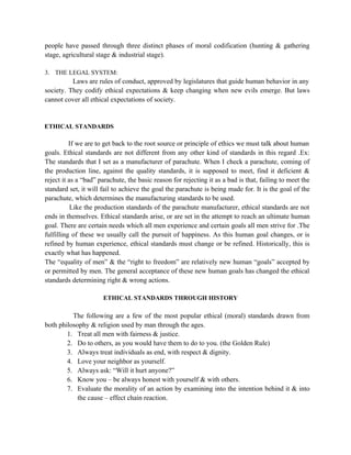 people have passed through three distinct phases of moral codification (hunting & gathering
stage, agricultural stage & industrial stage).

3. THE LEGAL SYSTEM:
          Laws are rules of conduct, approved by legislatures that guide human behavior in any
society. They codify ethical expectations & keep changing when new evils emerge. But laws
cannot cover all ethical expectations of society.


ETHICAL STANDARDS

          If we are to get back to the root source or principle of ethics we must talk about human
goals. Ethical standards are not different from any other kind of standards in this regard .Ex:
The standards that I set as a manufacturer of parachute. When I check a parachute, coming of
the production line, against the quality standards, it is supposed to meet, find it deficient &
reject it as a “bad” parachute, the basic reason for rejecting it as a bad is that, failing to meet the
standard set, it will fail to achieve the goal the parachute is being made for. It is the goal of the
parachute, which determines the manufacturing standards to be used.
           Like the production standards of the parachute manufacturer, ethical standards are not
ends in themselves. Ethical standards arise, or are set in the attempt to reach an ultimate human
goal. There are certain needs which all men experience and certain goals all men strive for .The
fulfilling of these we usually call the pursuit of happiness. As this human goal changes, or is
refined by human experience, ethical standards must change or be refined. Historically, this is
exactly what has happened.
The “equality of men” & the “right to freedom” are relatively new human “goals” accepted by
or permitted by men. The general acceptance of these new human goals has changed the ethical
standards determining right & wrong actions.

                      ETHICAL STANDARDS THROUGH HISTORY

          The following are a few of the most popular ethical (moral) standards drawn from
both philosophy & religion used by man through the ages.
        1. Treat all men with fairness & justice.
        2. Do to others, as you would have them to do to you. (the Golden Rule)
        3. Always treat individuals as end, with respect & dignity.
        4. Love your neighbor as yourself.
        5. Always ask: “Will it hurt anyone?”
        6. Know you – be always honest with yourself & with others.
        7. Evaluate the morality of an action by examining into the intention behind it & into
            the cause – effect chain reaction.
 