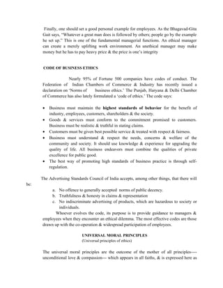 Finally, one should set a good personal example for employees. As the Bhagavad-Gita
       Gait says, “Whatever a great man does is followed by others; people go by the example
       he set up.” This is one of the fundamental managerial functions. An ethical manager
       can create a merely uplifting work environment. An unethical manager may make
       money but he has to pay heavy price & the price is one’s integrity


       CODE OF BUSINESS ETHICS

                     Nearly 95% of Fortune 500 companies have codes of conduct. The
      Federation of Indian Chambers of Commerce & Industry has recently issued a
      declaration on ‘Norms of     business ethics.’ The Punjab, Haryana & Delhi Chamber
      of Commerce has also lately formulated a ‘code of ethics.’ The code says:

      •   Business must maintain the highest standards of behavior for the benefit of
          industry, employees, customers, shareholders & the society.
      •   Goods & services must conform to the commitment promised to customers.
          Business must be realistic & truthful in stating claims.
      •   Customers must be given best possible service & treated with respect & fairness.
      •   Business must understand & respect the needs, concerns & welfare of the
          community and society. It should use knowledge & experience for upgrading the
          quality of life. All business endeavors must combine the qualities of private
          excellence for public good.
      •   The best way of promoting high standards of business practice is through self-
          regulation.

      The Advertising Standards Council of India accepts, among other things, that there will
be:
           a. No offence to generally accepted norms of public decency.
           b. Truthfulness & honesty in claims & representation
           c. No indiscriminate advertising of products, which are hazardous to society or
              individuals.
             Whoever evolves the code, its purpose is to provide guidance to managers &
      employees when they encounter an ethical dilemma. The most effective codes are those
      drawn up with the co-operation & widespread participation of employees.

                            UNIVERSAL MORAL PRINCIPLES
                            (Universal principles of ethics)

      The universal moral principles are the outcome of the mother of all principles----
      unconditional love & compassion--- which appears in all faiths, & is expressed here as
 