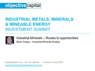INDUSTRIAL METALS, MINERALS
& MINEABLE ENERGY
INVESTMENT SUMMIT
           Industrial Minerals – Routes to opportunities
           Brian Coope – Industrial Minerals Analyst




IRONMONGERS’ HALL, CITY OF LONDON     THURSDAY,   3 NOV 2011
www.ObjectiveCapitalConferences.com
 