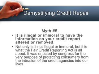 Demystifying Credit Repair <ul><li>Myth #5. </li></ul><ul><li>It is illegal or immoral to have the information on your cre...