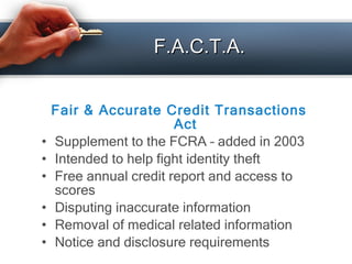 F.A.C.T.A. <ul><li>Fair & Accurate Credit Transactions Act </li></ul><ul><li>Supplement to the FCRA – added in 2003 </li><...