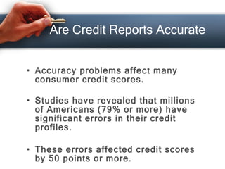 Are Credit Reports Accurate <ul><li>Accuracy problems affect many consumer credit scores. </li></ul><ul><li>Studies have r...