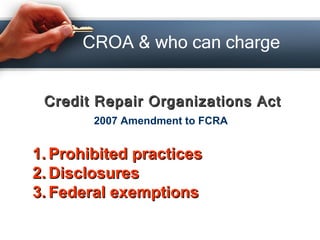 CROA & who can charge <ul><li>Credit Repair Organizations Act </li></ul>2007 Amendment to FCRA <ul><li>Prohibited practice...